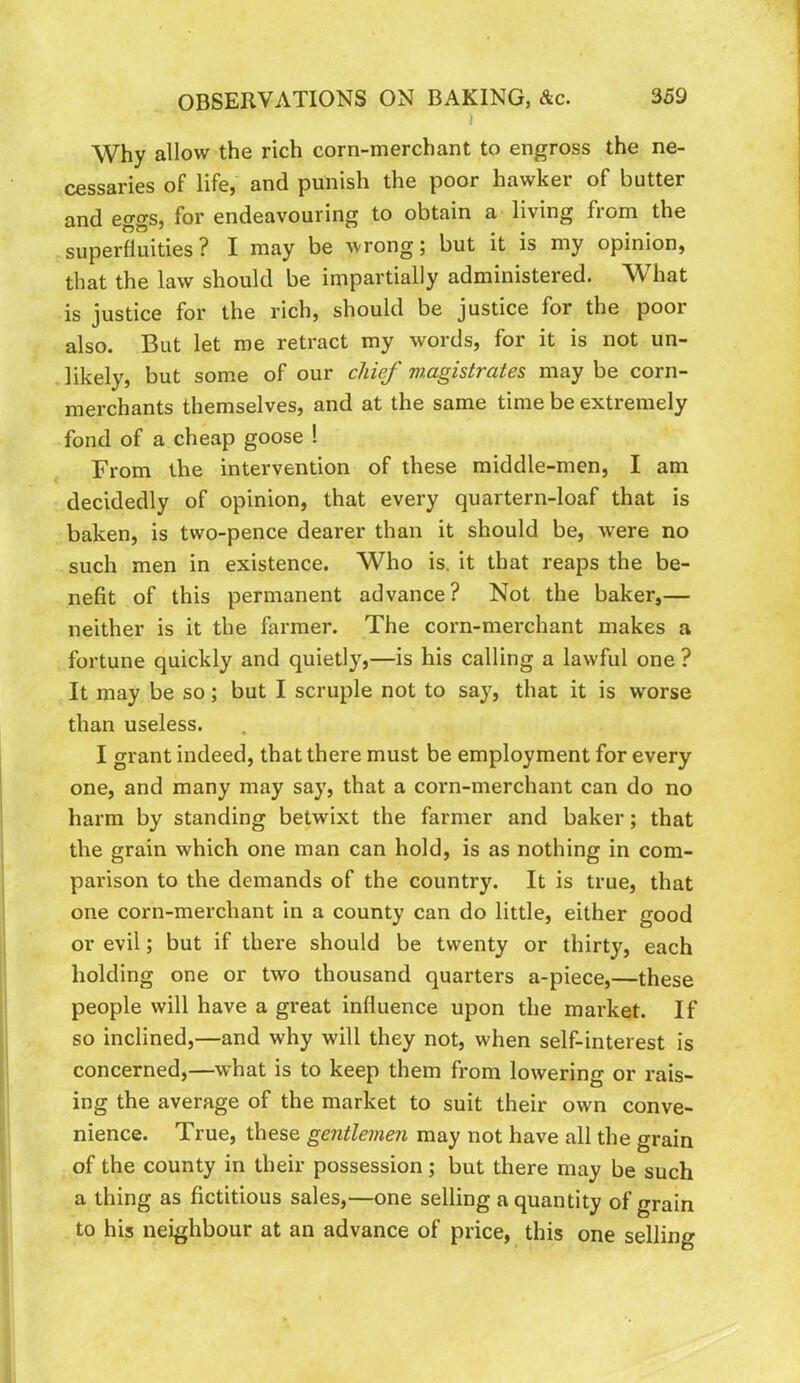 I Why allow the rich corn-merchant to engross the ne- cessaries of life, and punish the poor hawker of butter and eggs, for endeavouring to obtain a living from the superfluities ? I may be wrong; but it is my opinion, that the law should be impartially administered. What is justice for the rich, should be justice for the poor also. But let me retract my words, for it is not un- likely, but some of our chief magistrates may be corn- merchants themselves, and at the same time be extremely fond of a cheap goose ! From the intervention of these middle-men, I am decidedly of opinion, that every quartern-loaf that is baken, is two-pence dearer than it should be, were no such men in existence. Who is. it that reaps the be- nefit of this permanent advance? Not the baker,— neither is it the farmer. The corn-merchant makes a fortune quickly and quietly,—is his calling a lawful one ? It may be so; but I scruple not to say, that it is worse than useless. I grant indeed, that there must be employment for every one, and many may say, that a corn-merchant can do no harm by standing betwixt the farmer and baker; that the grain which one man can hold, is as nothing in com- parison to the demands of the country. It is true, that one corn-merchant in a county can do little, either good or evil; but if there should be twenty or thirty, each holding one or two thousand quarters a-piece,—these people will have a great influence upon the market. If so inclined,—and why will they not, when self-interest is concerned,—what is to keep them from lowering or rais- ing the average of the market to suit their own conve- nience. True, these gentlemen may not have all the grain of the county in their possession; but there may be such a thing as fictitious sales,—one selling a quantity of grain to his neighbour at an advance of price, this one selling