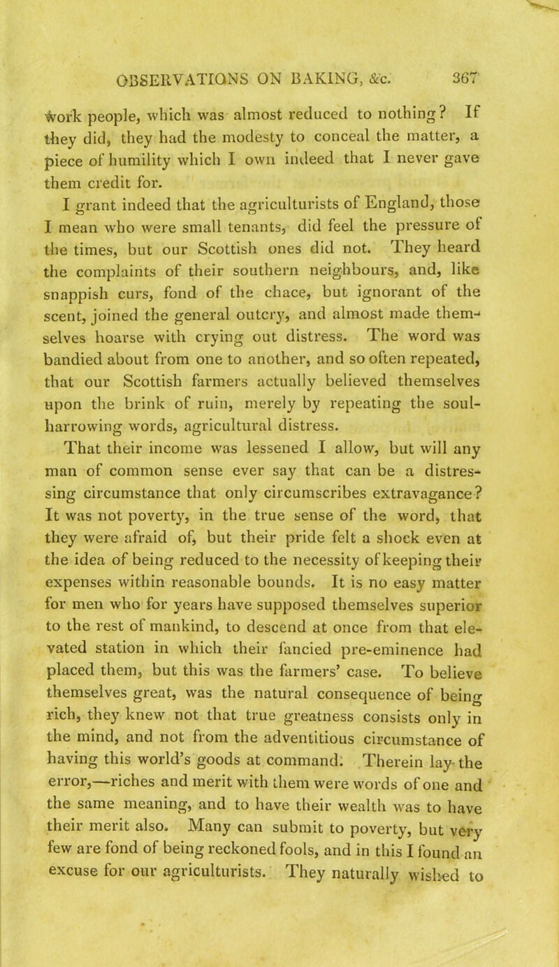 ^ork people, which was almost reduced to nothing? If they did, they had the modesty to conceal the matter, a piece of humility which I own indeed that I never gave them credit for. I grant indeed that the agriculturists of England, those I mean who were small tenants, did feel the pressure of the times, but our Scottish ones did not. They heard the complaints of their southern neighbours, and, like snappish curs, fond of the chace, but ignorant of the scent, joined the general outciy, and almost made them-* selves hoarse with crying out distress. The word was bandied about from one to another, and so often repeated, that our Scottish farmers actually believed themselves upon the brink of ruin, merely by repeating the soul- harrowing words, agricultural distress. That their income w'as lessened I allow, but will any man of common sense ever say that can be a distres- sing circumstance that only circumscribes extravagance? It was not poverty, in the true sense of the word, that they were afraid of, but their pride felt a shock even at the idea of being reduced to the necessity of keeping their expenses within reasonable bounds. It is no easy matter for men who for years have supposed themselves superior to the rest of mankind, to descend at once from that ele- vated station in which their fancied pre-eminence had placed them, but this was the farmers’ case. To believe themselves great, was the natural consequence of being rich, they knew not that true greatness consists only in the mind, and not from the adventitious circumstance of having this world’s goods at command; Therein lay-the error,—riches and merit with them were words of one and the same meaning, and to have their wealth was to have their merit also. Many can submit to poverty, but very few are fond of being reckoned fools, and in this I found an excuse for our agriculturists. They naturally wislied to