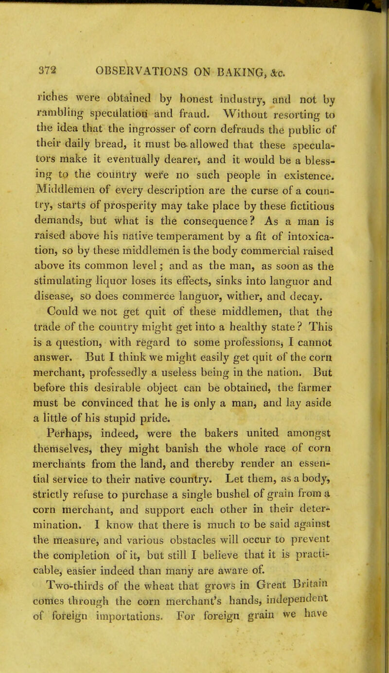 riches were obtained by honest industry, and not by ranibliiifT speculation and fraud. Without resorting to the idea that the ingrosser of corn defrauds the public of their daily bread, it must be-allowed that these specula- tors make it eventually dearer, and it would be a bless- ing to the country were no such people in existence. Middlemen of every description are the curse of a coun- try, starts of prosperity may take place by these fictitious demands, but what is the consequence? As a man is raised above his native temperament by a fit of intoxica- tion, so by these middlemen is the body commercial raised above its common level; and as the man, as soon as the stimulating liquor loses its effects, sinks into languor and disease, so does commerce languor, wither, and decay. Could we not get quit of these middlemen, that the trade of the country might get into a healthy state? This is a question, with regard to some professions, I cannot answer. But I think we might easily get quit of the corn merchant, professedly a useless being in the nation. But before this desirable object can be obtained, the farmer must be convinced that he is only a man, and lay aside a little of his stupid pride. Perhaps, indeed, were the bakers united amongst themselves, they might banish the whole race of corn merchants from the land, and thereby render an essen- tial service to their native country. Let them, as a body, strictly refuse to purchase a single bushel of grain from a corn merchant, and support each other in their deter- mination. I know that there is much to be said against the measure, and various obstacles will occur to prevent the completioti of it, but still I believe that it is practi- cable, easier indeed than many are aware of. Two-thh'ds of the wheat that grows in Great Britain comes through the corn merchant’s hands, independent of foreign importations. For foreign grain we have