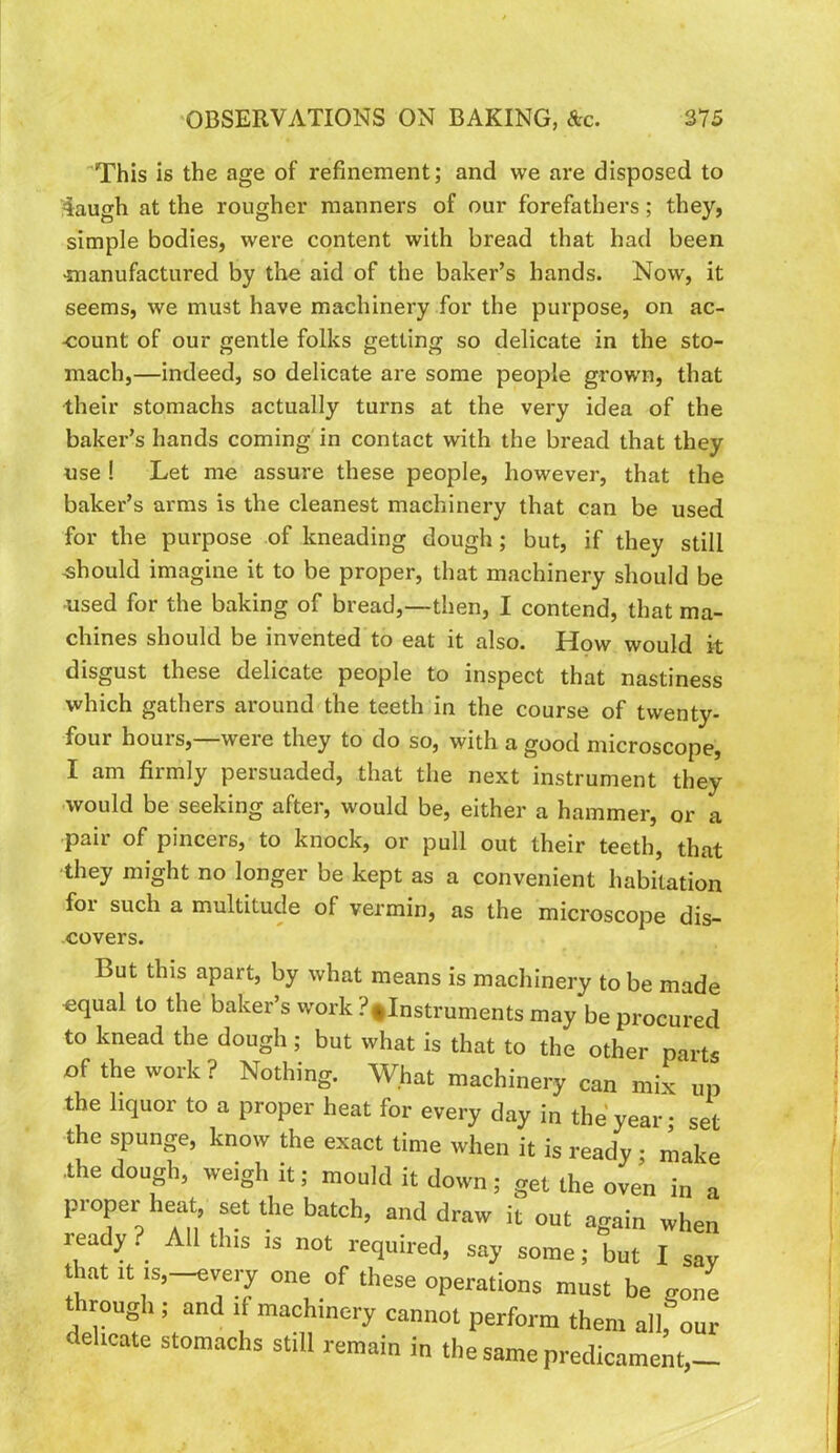 This is the age of refinement; and we are disposed to 4augh at the rougher manners of our forefathers; they, simple bodies, were content with bread that had been >manufactared by the aid of the baker’s hands. Now, it seems, we must have machinery for the purpose, on ac- count of our gentle folks getting so delicate in the sto- mach,—indeed, so delicate are some people grown, that their stomachs actually turns at the very idea of the baker’s hands coming'in contact with the bread that they use ! Let me assure these people, however, that the baker’s arms is the cleanest machinery that can be used for the purpose of kneading dough; but, if they still -should imagine it to be proper, that machinery should be -used for the baking of bread,—then, I contend, that ma- chines should be invented to eat it also. Hpw would it disgust these delicate people to inspect that nastiness which gathers around the teeth in the course of twenty- four hours,—were they to do so, with a good microscope, I am firmly persuaded, that the next instrument they would be seeking after, would be, either a hammer, or a pair of pincers, to knock, or pull out their teeth, that they might no longer be kept as a convenient habitation for such a multitude of vermin, as the microscope dis- covers. But this apart, by what means is machinery to be made equal to the baker’s work ?,Instruments may be procured to knead the dough ; but what is that to the other parts of the work ? Nothing. What machinery can mix” up the hquor to a proper heat for every day in the'year- set the spunge, know the exact time when it is ready • make the dough, weigh it; mould it down; get the oven in a proper heat, set the batch, and draw it out again when ready. All tins is not required, say some; but I say that ■t .s,-every one of these operations must be gone through ; and if machinery cannot perform them all, our aehcate stomachs still remain in the same predicament,-