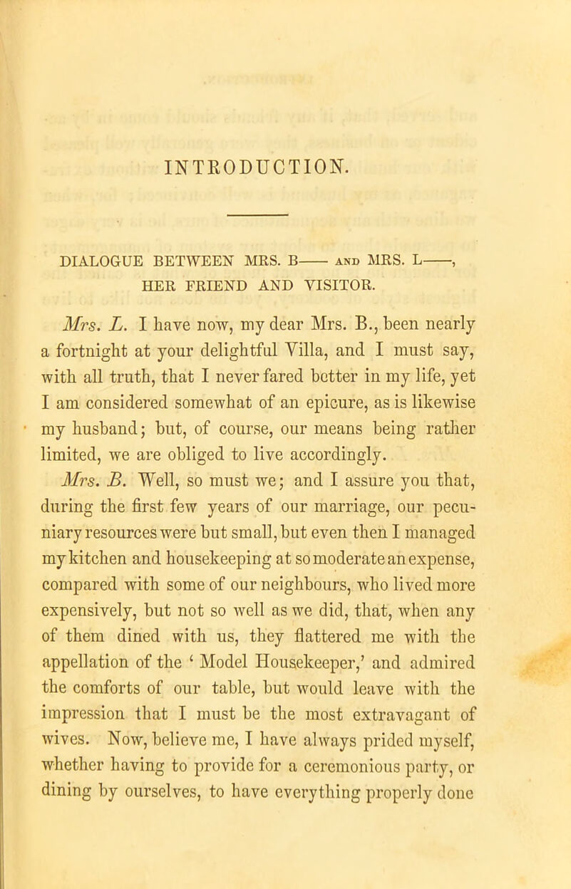 INTRODUCTION. DIALOGUE BETWEEN MRS. B and MRS. L , HER FRIEND AND VISITOR. Mrs. L. I have now, my dear Mrs. B., been nearly a fortnight at your delightful Villa, and I must say, with all truth, that I never fared better in my life, yet I am considered somewhat of an epicure, as is likewise my husband; but, of course, our means being rather limited, we are obliged to live accordingly. Mrs. B. Well, so must we; and I assure you that, during the first few years of our marriage, our pecu- niary resources were but small, but even then I managed my kitchen and housekeeping at so moderate an expense, compared with some of our neighbours, who lived more expensively, but not so well as we did, that, when any of them dined with us, they flattered me with the appellation of the ‘ Model Housekeeper,’ and admired the comforts of our table, but would leave with the impression that I must be the most extravagant of wives. Now, believe me, I have always prided myself, whether having to provide for a ceremonious party, or dining by ourselves, to have everything properly done