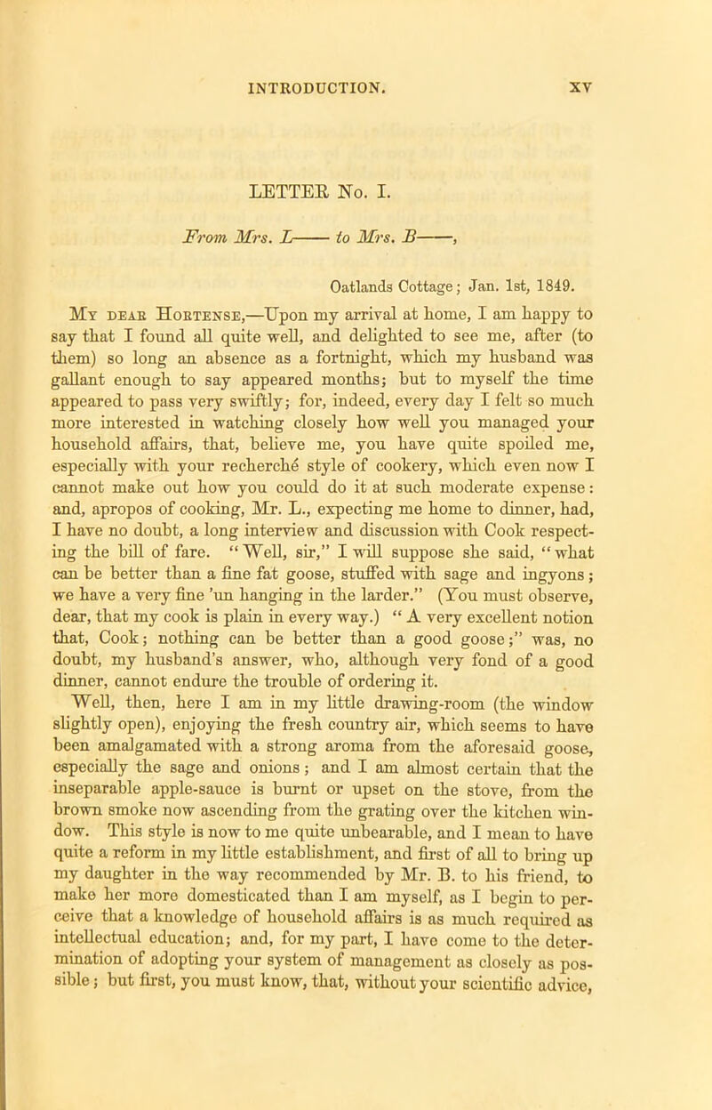 LETTER No. I. From Mrs. L to Mrs. B , Oatlands Cottage; Jan. 1st, 1849. My deae Hoetense,—Upon my arrival at home, I am happy to say that I found all quite well, and delighted to see me, after (to them) so long an absence as a fortnight, which my husband was gallant enough to say appeared months; hut to myself the time appeared to pass very swiftly; for, indeed, every day I felt so much more interested in watching closely how well you managed your household affairs, that, believe me, you have quite spoiled me, especially with your recherche style of cookery, which even now I cannot make out how you could do it at such moderate expense: and, apropos of cooking, Mr. L., expecting me home to dinner, had, I have no doubt, a long interview and discussion with Cook respect- ing the hill of fare. “Well, sir,” I will suppose she said, “what can he better than a fine fat goose, stuffed with sage and ingyons; we have a very fine ’un hanging in the larder.” (You must observe, dear, that my cook is plain in every way.) “ A very excellent notion that, Cook; nothing can be better than a good goose;” was, no doubt, my husband’s answer, who, although very fond of a good dinner, cannot endure the trouble of ordering it. Well, then, here I am in my little drawing-room (the window slightly open), enjoying the fresh country air, which seems to have been amalgamated with a strong aroma from the aforesaid goose, especially the sage and onions; and I am almost certain that the inseparable apple-sauce is burnt or upset on the stove, from the brown smoke now ascending from the grating over the kitchen win- dow. This style is now to me quite unbearable, and I mean to have quite a reform in my little establishment, and first of all to bring up my daughter in the way recommended by Mr. 13. to his friend, to make her more domesticated than I am myself, as I begin to per- ceive that a knowledge of household affairs is as much required as intellectual education; and, for my part, I have come to the deter- mination of adopting your system of management as closely as pos- sible ; but first, you must know, that, without your scientific advice,