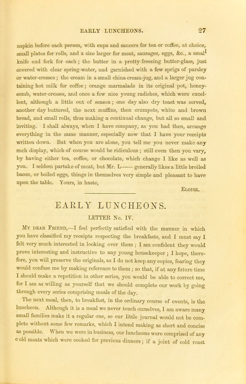 napkin before each person, with cups and saucers for tea or coffee, at choice, small plates for rolls, and a size larger for meat, sausages, eggs, &c., a sinal*- knife and fork for each; the butter in a pretty freezing butter-glass, just covered with clear spring-water, and garnished with a few sprigs of parsley or water-cresses ; the cream in a small china cream-jug, and a larger jug con- taining hot milk for coffee; orange marmalade in its original pot, honey- comb, water-cresses, and once a few nice young radishes, which were excel- lent, although a little out of season; one day also dry toast was served, another day buttered, the next muffins, then crumpets, white and brown bread, and small rolls, thus making a continual change, but all so small and inviting. I shall always, when I have company, as you had then, arrange everything in the same manner, especially now that I have your receipts written down. But when you are alone, you tell me you never make any such display, which of course would be ridiculous ; still even then you vary, by having either tea, coffee, or chocolate, which change I like as well as you. I seldom partake of meat, but Mr. L generally likes a little broiled bacon, or boiled eggs, things in themselves very simple and pleasant to have upon the table. Yours, in haste, Eloise. EARLY LUNCHEONS. LETTER No. IV. My dear Friend,-—I feel perfectly satisfied with the manner in which you have classified my receipts respecting the breakfasts, and I must say I felt very much interested in looking over them ; I am confident they would prove interesting and instructive to any young housekeeper ; I hope, there- fore, you will preserve the originals, as I do not keep any copies, fearing they would confuse me by making reference to them ; so that, if at any future time I should make a repetition in other series, you would be able to correct me, for I am as willing as yourself that we should complete our work by going through every series comprising meals of the day. The next meal, then, to breakfast, in the ordinary course of events, is the luncheon. Although it is a meal we never touch ourselves, I am aware many small families make it a regular one, so our little journal would not be com- plete without some few remarks, which I intend making as short and concise as possible. When we were in business, our luncheons were comprised of any c old meats which were cooked for previous dinners ; if a joint of cold roast