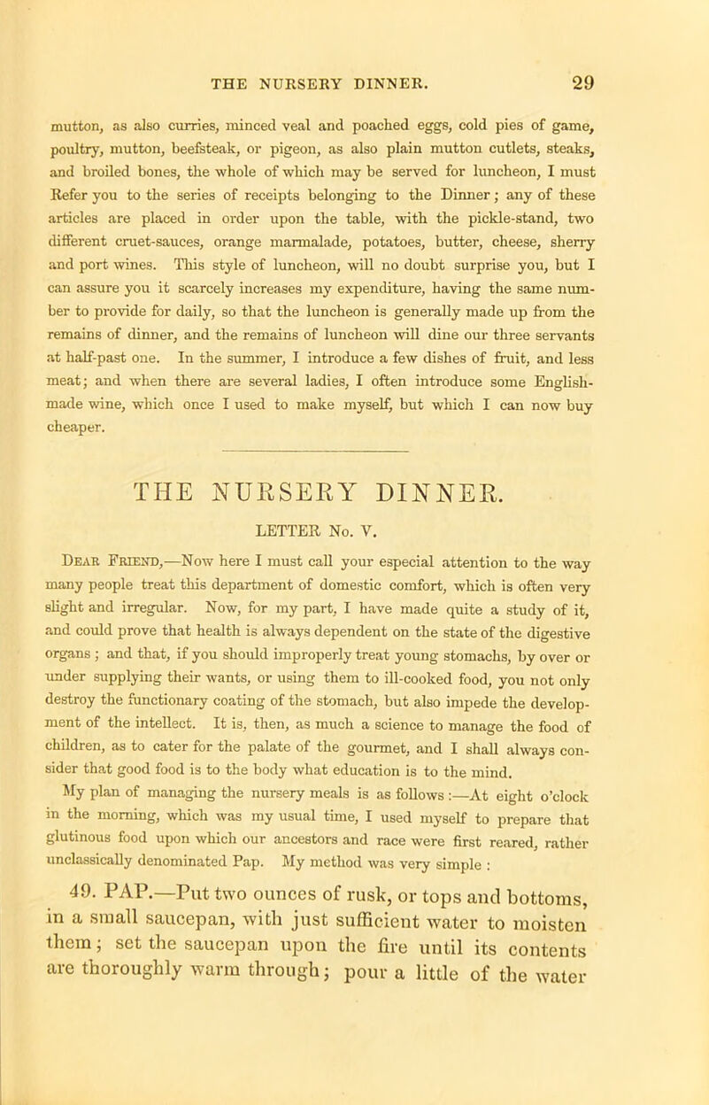 mutton, as also curries, minced veal and poached eggs, cold pies of game, poultry, mutton, beefsteak, or pigeon, as also plain mutton cutlets, steaks, and broiled bones, the whole of which may be served for luncheon, I must Refer you to the series of receipts belonging to the Dinner; any of these articles are placed in order upon the table, with the pickle-stand, two different cruet-sauces, orange marmalade, potatoes, butter, cheese, sherry and port wines. This style of luncheon, will no doubt surprise you, but I can assure you it scarcely increases my expenditure, having the same num- ber to provide for daily, so that the luncheon is generally made up from the remains of dinner, and the remains of luncheon will dine our three servants at half-past one. In the summer, I introduce a few dishes of fruit, and less meat; and when there are several ladies, I often introduce some English- made wine, which once I used to make myself, but which I can now buy cheaper. THE NURSERY DINNER. LETTER No. Y. Dear Friend,—Now here I must call your especial attention to the way many people treat this department of domestic comfort, which is often very slight and irregular. Now, for my part, I have made quite a study of it, and could prove that health is always dependent on the state of the digestive organs ; and that, if you should improperly treat young stomachs, by over or under supplying their wants, or using them to ill-cooked food, you not only destroy the functionary coating of the stomach, but also impede the develop- ment of the intellect. It is, then, as much a science to manage the food of children, as to cater for the palate of the gourmet, and I shall always con- sider that good food is to the body what education is to the mind. My plan of managing the nursery meals is as follows :—At eight o’clock in the morning, which was my usual time, I used myself to prepare that glutinous food upon which our ancestors and race were first reared, rather unclassically denominated Pap. My method was very simple : 49. PAP.—Put two ounces of rusk, or tops and bottoms, in a small saucepan, with just sufficient water to moisten them; set the saucepan upon the fire until its contents are thoroughly warm through; pour a little of the water