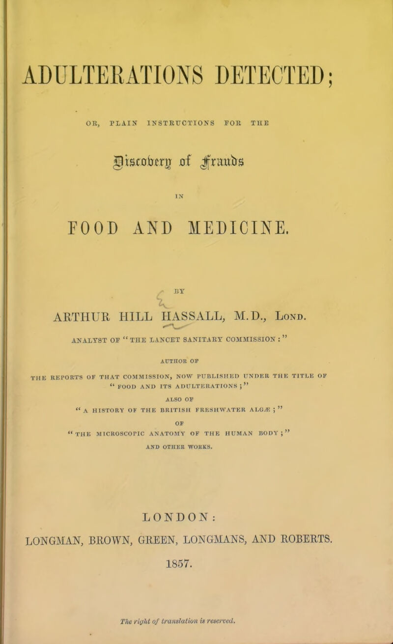 ADULTERATIONS DETECTED; OR, PLAIN INSTRUCTIONS POR THE giscobcru oi Jfraubs IN FOOD AND MEDICINE. BY ARTHUR HILL IIASSALL, M.D., Lond. ANALYST OF “ THE LANCET SANITARY COMMISSION : AUTHOR OP THE REPORTS OF THAT COMMISSION, NOW PUBLISHED UNDER THE TITLE OF “ FOOD AND ITS ADULTERATIONS;” ALSO OP “A HISTORY OF THE BRITISH FRESHWATER ALGA? J ” OF “THE MICROSCOTIC ANATOMY OF THE HUMAN BODY;” AND OTHER WORKS. LONDON: LONGMAN, BROWN, GREEN, LONGMANS, AND ROBERTS. 1857. The right of translation is reserved.