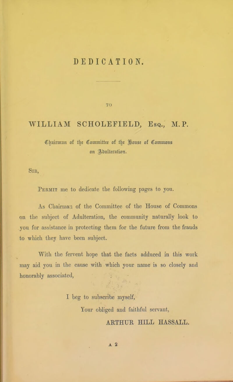 DEDICATION. TO WILLIAM SCHOLEFIELD, Esq., M.P. Chairman of ibe Committer of the Jjonse of Commons on gUmltrration. Sir, Permit me to dedicate the following pages to you. As Chairman of the Committee of the House of Commons on the subject of Adulteration, the community naturally look to you for assistance in protecting them for the future from the frauds to which they have been subject. With the fervent hope that the facts adduced in this work may aid you in the cause with which your name is so closely and honorably associated, I beg to subscribe myself, Your obliged and faithful servant, ARTHUR HILL HASSALL.