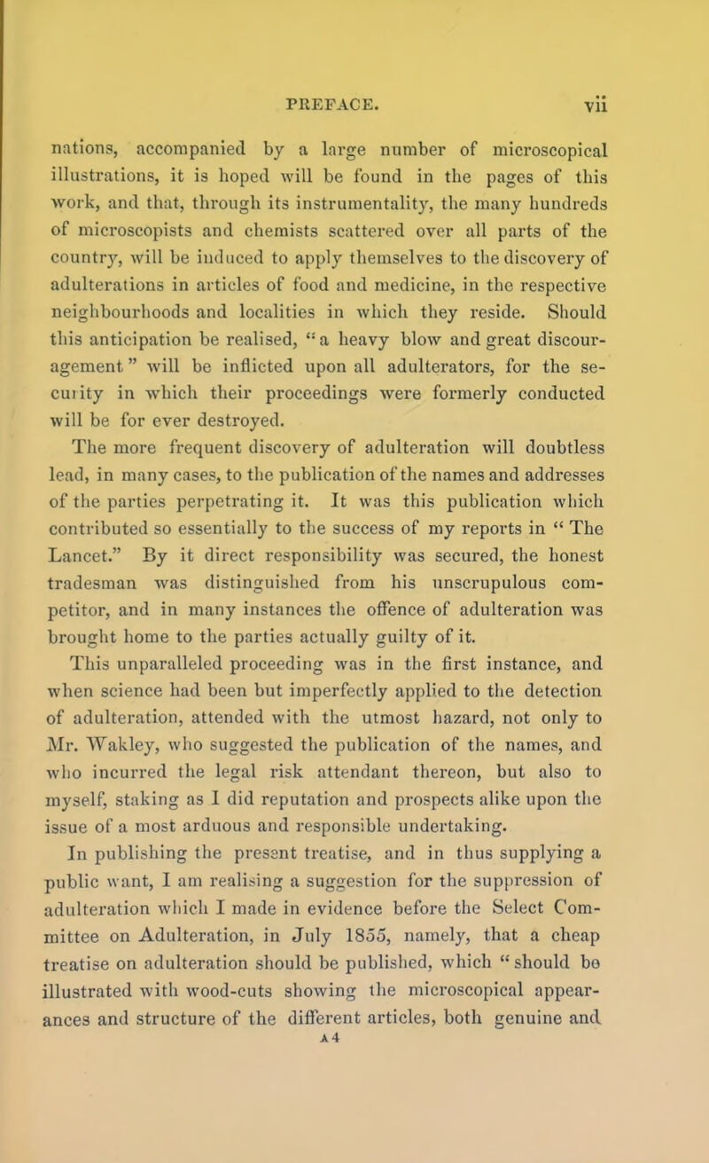 nations, accompanied by a large number of microscopical illustrations, it is hoped will be found in the pages of this work, and that, through its instrumentality, the many hundreds of microscopists and chemists scattered over all parts of the county, will be induced to apply themselves to the discovery of adulterations in articles of food and medicine, in the respective neighbourhoods and localities in which they reside. Should this anticipation be realised, “ a heavy blow and great discour- agement ” will be inflicted upon all adulterators, for the se- cuiity in which their proceedings were formerly conducted will be for ever destroyed. The more frequent discovery of adulteration will doubtless lead, in many cases, to the publication of the names and addresses of the parties perpetrating it. It was this publication which contributed so essentially to the success of my reports in “ The Lancet.” By it direct responsibility was secured, the honest tradesman was distinguished from his unscrupulous com- petitor, and in many instances the offence of adulteration was brought home to the parties actually guilty of it. This unparalleled proceeding was in the first instance, and when science had been but imperfectly applied to the detection of adulteration, attended with the utmost hazard, not only to Mr. Wakley, who suggested the publication of the names, and who incurred the legal risk attendant thereon, but also to myself, staking as I did reputation and prospects alike upon the issue of a most arduous and responsible undertaking. In publishing the present treatise, and in thus supplying a public want, I am realising a suggestion for the suppression of adulteration which I made in evidence before the Select Com- mittee on Adulteration, in July 1855, namely, that a cheap treatise on adulteration should be published, which “ should bo illustrated with wood-cuts showing the microscopical appear- ances and structure of the different articles, both genuine and