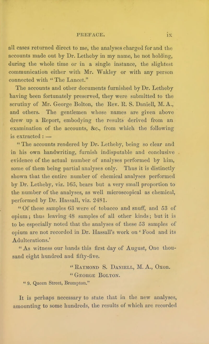 all cases returned direct to me, the analyses charged for and the accounts made out by Dr. Letheby in my name, he not holding, during the whole time or in a single instance, the slightest communication either with Mr. Wakley or with any person connected with “ The Lancet.” The accounts and other documents furnished by Dr. Letheby having been fortunately preserved, they were submitted to the scrutiny of Mr. George Bolton, the Rev. R. S. Daniell, M. A., and others. The gentlemen whose names are given above drew up a Report, embodying the results derived from an examination of the accounts, &c., from which the following is extracted : — “ The accounts rendei’ed by Dr. Letheby, being so clear and in his own handwriting, furnish indisputable and conclusive . evidence of the actual number of analyses performed by him, some of them being partial analyses only. Thus it is distinctly shown that the entire number of chemical analyses performed by Dr. Letheby, viz. 165, bears but a very small proportion to the number of the analyses, as well microscopical as chemical, performed by Dr. Hassall, viz. 2481. “Of these samples 63 were of tobacco and snuff, and 53 of opium; thus leaving 48 samples of all other kinds; but it is to be especially noted that the analyses of these 53 samples of opium are not recorded in Dr. Hassall’s work on ‘ Food and its Adulterations.’ “As witness our hands this first day of August, One thou- sand eight hundred and fifty-five. “ Raymond S. Daniell, INI. A., Oxon. “ George Bolton. “ 9. Queen Street, Brompton.” It is perhaps necessary to state that in the new analyses, amounting to some hundreds, the results of which are recorded