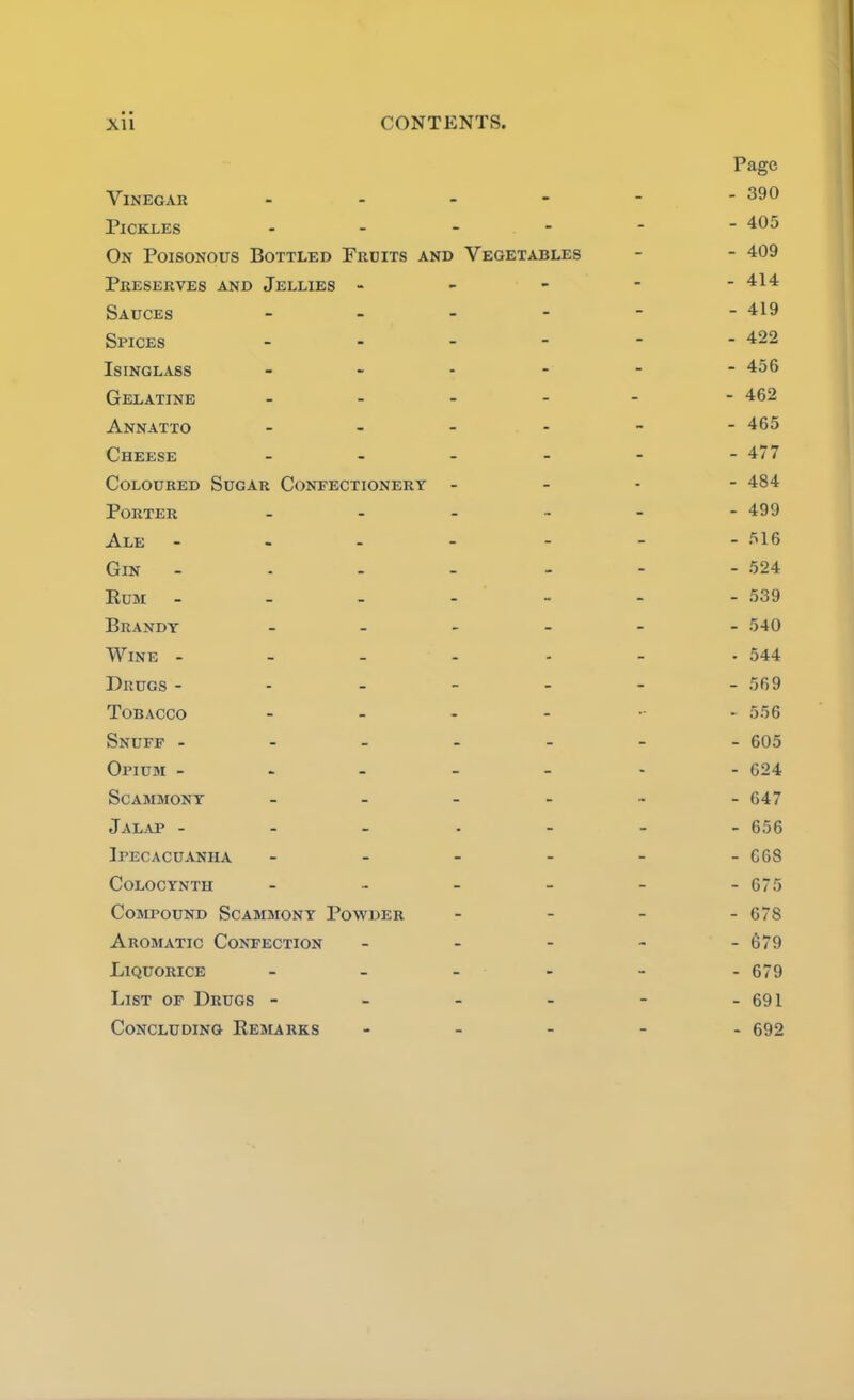 Page Vinegar - - - - - - 390 Pickles - - - - - - 405 On Poisonous Bottled Prdits and Vegetables - - 409 Preserves and Jellies - - - - - 414 Sauces - - - - - - 419 Spices - - - - - - 422 Isinglass - - - - - - 456 Gelatine - - - - - - 462 Annatto - - - - - - 465 Cheese - - - - - - 477 Coloured Sugar Confectionery - - * - 484 Porter - - - - - - 499 Ale - - - - - - 516 Gin - - - - - - 524 Rum - - - - - - 539 Brandy - - - - - - 540 Wine - - - - - - . 544 Drugs - - - - - - - 569 Tobacco - - - - - 556 Snuff - - - - - - - 605 Opium - - - - - - - 624 SCAMMONY - - - - - - 647 Jalap - - - - - - - 656 Ipecacuanha - - - - - - C68 Colocynth - - - - - - 675 Compound Scammony Powder - - - - 678 Aromatic Confection - - - - - 679 Liquorice - - - - - - 679 List of Drugs - - - - - - 691 Concluding Remarks - _ - - - 692