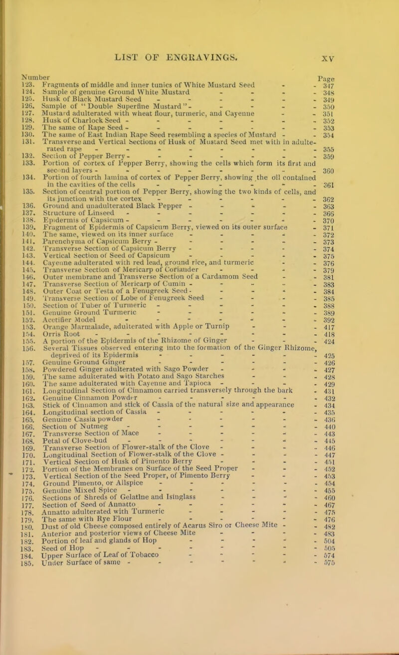 Number 123. Fragments of middle and inner tunics of White Mustard Seed 124. Sample of genuine Ground White Mustard - 125. Husk of Black Mustard Seed ------ 126. Sample of “Double Superfine Mustard”- - 127. Mustard adulterated with wheat flour, turmeric, and Cayenne 128. Husk of Charlock Seed ------- 129. The same of Kape Seed ------- 130. The same of East Indian Rape Seed resembling a species of Mustard - 131. Transverse and Vertical Sections of Husk of Mustard Seed met with in adulte- rated rape -------- 132. Section ol Pepper Berry - ------ 133. Portion of cortex of Pepper Berry, showing the cells which form its first and second layers -------- 134. Portion of fourth lamina of cortex of Pepper Berry, showing the oil contained in the cavities of the cells ------ 135. Section of central portion of Pepper Berry, showing the two kinds of cells, and its junction with the cortex ------ 136. Ground and unadulterated Black Pepper - 137. Structure of Linseed ------- 138. Epidermis of Capsicum - ------ 139. Fragment of Epidermis of Capsicum Berry, viewed on its outer surface 140. The same, viewed on its inner surface 141. Parenchyma of Capsicum Berry - - 142. Transverse Section of Capsicum Berry - 143. Vertical Section of Seed of Capsicum - 144. Cayenne adulterated with red lead, ground rice, and turmeric 145. Transverse Section of Mericarp of Coriander - 146. Outer membrane and Transverse Section of a Cardamom Seed 147. Transverse Section of Mericarp of Cumin - 148. Outer Coat or Testa of a Fenugreek Seed • 149. Transverse Section of Lobe of Fenugreek Seed - 150. Section of Tuber of Turmeric ------ 151. Genuine Ground Turmeric ------ 152. Acetifier Model ------- 153. Orange Marmalade, adulterated with Apple or Turnip - 154. Orris Root - -- -- -- - 155. A portion of the Epidermis of the Rhizome of Ginger - - - 156. Several Tissues observed entering into the formation of the Ginger Rhizome, deprived of its Epidermis ------ 157. Genuine Ground Ginger ------ 158. Powdered Ginger adulterated with Sago Powder - 159. The same adulterated with Potato and Sago Starches - 160. The same adulterated with Cayenne and Tapioca - 161. Longitudinal Section of Cinnamon carried transversely through the bark 162. Genuine Cinnamon Powder ------ 163. Stick of Cinnamon and stick of Cassia of the natural size and appearance 164. Longitudinal section of Cassia ------ 165. Genuine Cassia powder ... - 166. Section of Nutmeg ------ 167. Transverse Section of Mace ------ 168. Petal of Clove-bud ------- 169. Transverse Section of Flower-stalk of the Clove - 170. Longitudinal Section of Flower-stalk of the Clove - 171. Vertical Section of Husk of Pimento Berry - 172. Portion of the Membranes on Surface of the Seed Proper - 173. Vertical Section of the Seed Proper, of Pimento Berry - 174. Ground Pimento, or Allspice -----. 175. Genuine Mixed Spice ------- 176. Sections of Shreds of Gelatine and Isinglass - 177. Section of Seed of Annatto ------ 178. Annatto adulterated with Turmeric - 179. The same with Rye Flour - - - - 180. Dust of old Cheese composed entirely of Acarus Siro or Cheese Mite - 18l! Anterior and posterior views of Cheese Mite - 182. Portion of leaf and glands of Hop - 183. Seed of Hop -------- 184. Upper Surface of Leaf of Tobacco - 185. Under Surface of same ------- Page 347 348 349 350 351 352 353 354 355 359 360 361 362 363 366 370 371 372 373 374 375 376 379 381 383 384 385 388 389 392 417 418 424 425 426 427 428 429 431 432 434 435 436 440 443 445 446 447 451 452 453 454 455 460 467 475 476 482 483 504 505 574 575