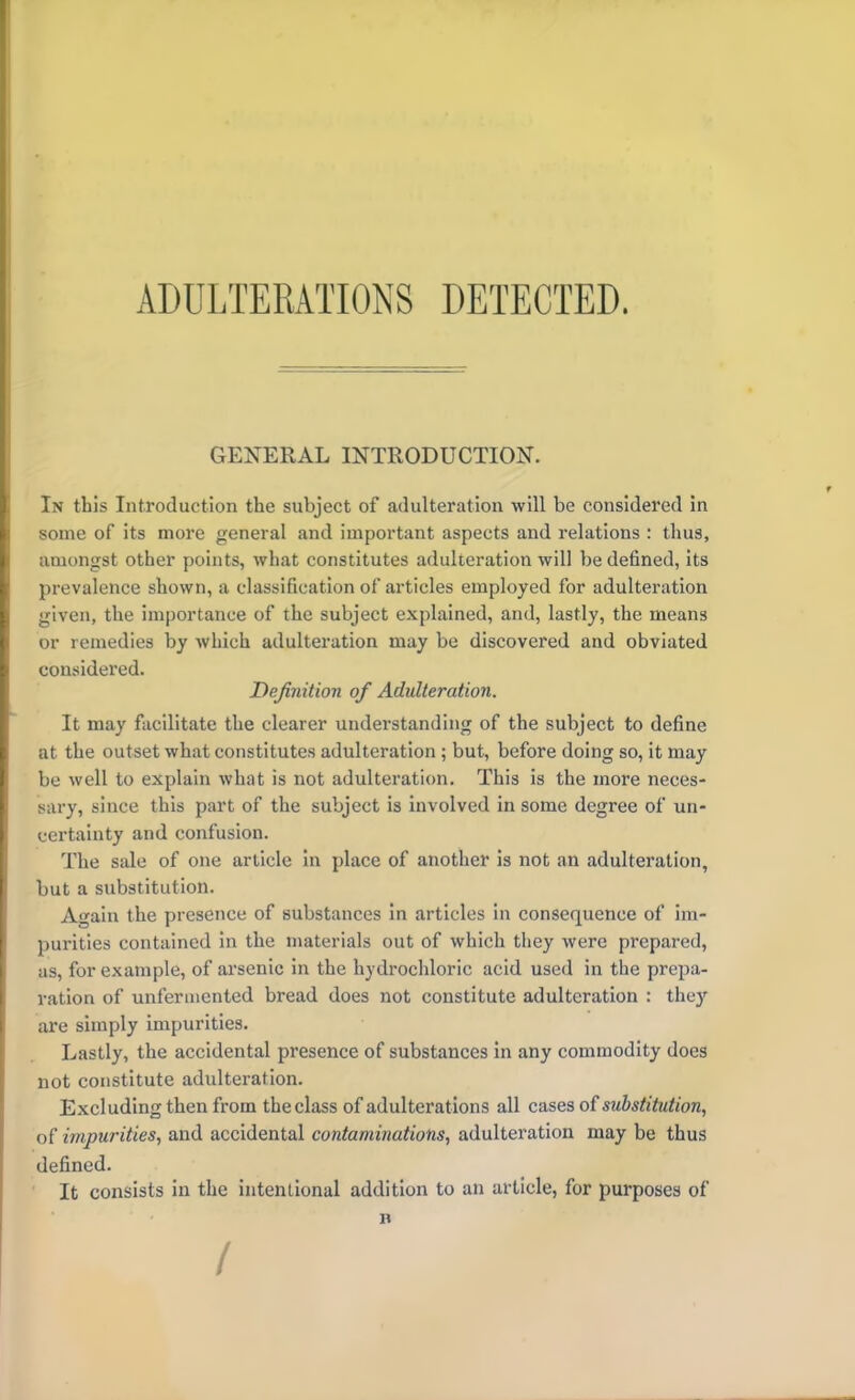 ADULTERATIONS DETECTED. GENERAL INTRODUCTION. In this Introduction the subject of adulteration will be considered in some of its more general and important aspects and relations : thus, amongst other points, what constitutes adulteration will be defined, its prevalence shown, a classification of articles employed for adulteration given, the importance of the subject explained, and, lastly, the means or remedies by which adulteration may be discovered and obviated considered. Definition of Adulteration. It may facilitate the clearer understanding of the subject to define at the outset what constitutes adulteration ; but, before doing so, it may be well to explain what is not adulteration. This is the more neces- sary, since this part of the subject is involved in some degree of un- certainty and confusion. The sale of one article in place of another is not an adulteration, but a substitution. A^ain the presence of substances in articles in consequence of im- purities contained in the materials out of which they were prepared, as, for example, of arsenic in the hydrochloric acid used in the prepa- ration of unfennented bread does not constitute adulteration : they are simply impurities. Lastly, the accidental presence of substances in any commodity does not constitute adulteration. Excluding then from the class of adulterations all cases o{substitution, of impurities, and accidental contaminations, adulteration may be thus defined. It consists in the intentional addition to an article, for purposes of n /