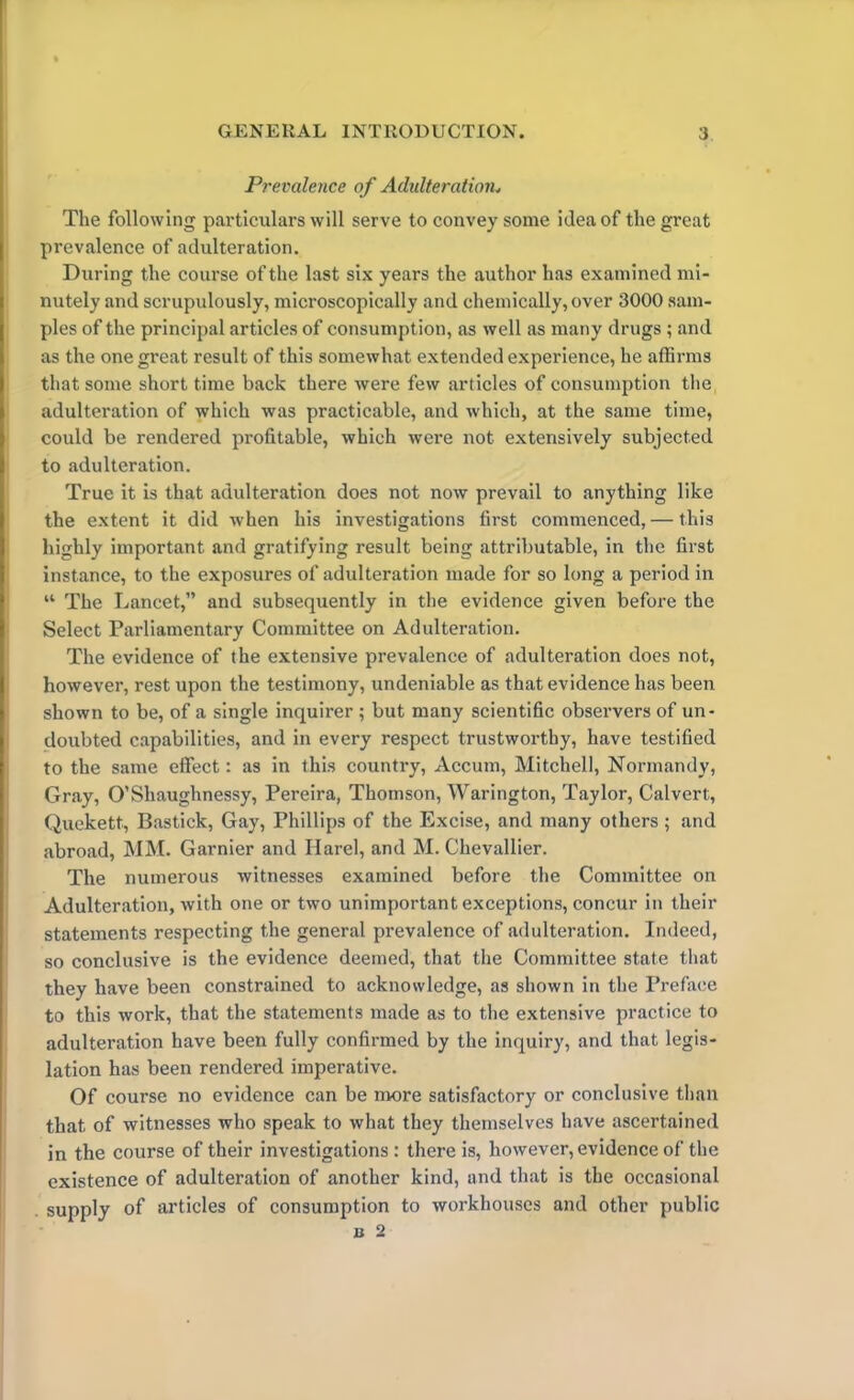 Prevalence of Adulteration, The following particulars will serve to convey some idea of the great prevalence of adulteration. During the course of the last six years the author has examined mi- nutely and scrupulously, microscopically and chemically, over 3000 sam- ples of the principal articles of consumption, as well as many drugs ; and as the one great result of this somewhat extended experience, he affirms that some short time back there were few articles of consumption the adulteration of which was practicable, and which, at the same time, could be rendered profitable, which were not extensively subjected to adulteration. True it is that adulteration does not now prevail to anything like the extent it did when his investigations first commenced, — this highly important and gratifying result being attributable, in the first instance, to the exposures of adulteration made for so long a period in “ The Lancet,” and subsequently in the evidence given before the Select Parliamentary Committee on Adulteration. The evidence of the extensive prevalence of adulteration does not, however, rest upon the testimony, undeniable as that evidence has been shown to be, of a single inquirer ; but many scientific observers of un- doubted capabilities, and in every respect trustworthy, have testified to the same effect: as in this country, Accum, Mitchell, Normandy, Gray, O’Shaughnessy, Pereira, Thomson, Warington, Taylor, Calvert, Quekett, Bastick, Gay, Phillips of the Excise, and many others ; and abroad, MM. Gamier and Harel, and M. Chevallier. The numerous witnesses examined before the Committee on Adulteration, with one or two unimportant exceptions, concur in their statements respecting the general prevalence of adulteration. Indeed, so conclusive is the evidence deemed, that the Committee state that they have been constrained to acknowledge, as shown in the Preface to this work, that the statements made as to the extensive practice to adulteration have been fully confirmed by the inquiry, and that legis- lation has been rendered imperative. Of course no evidence can be more satisfactory or conclusive than that of witnesses who speak to what they themselves have ascertained in the course of their investigations: there is, however, evidence of the existence of adulteration of another kind, and that is the occasional supply of articles of consumption to workhouses and other public