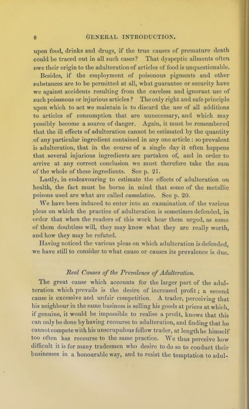 upon food, drinks and drugs, if the true causes of premature death could be traced out in all such cases? That dyspeptic ailments often owe their origin to the adulteration of articles of food is unquestionable. Besides, if the employment of poisonous pigments and other substances are to be permitted at all, what guarantee or security have we against accidents resulting from the careless and ignorant use of such poisonous or injurious articles ? The only right and safe principle upon which to act we maintain is to discard the use of all additions to articles of consumption that are unnecessary, and which may possibly become a source of danger. Again, it must be remembered that the ill effects of adulteration cannot be estimated by the quantity of any particular ingredient contained in any one article : so prevalent is adulteration, that in the course of a single day it often happens that several injurious ingredients are partaken of, and in order to arrive at any correct conclusion we must therefore take the sum of the whole of these ingredients. See p. 21. Lastly, in endeavouring to estimate the effects of adulteration on health, the fact must be borne in mind that some of the metallic poisons used are what are called cumulative. See p. 20. We have been induced to enter into an examination of the various pleas on which the practice of adulteration is sometimes defended, in order that when the readers of this work hear them urged, as some of them doubtless will, they may know what they are really worth, and how they may be refuted. Having noticed the various pleas on which adulteration is defended, we have still to consider to what cause or causes its prevalence is due. Real Causes of the Prevalence of Adulteration. The great cause which accounts for the larger part of the adul- teration which prevails is the desire of increased profit; a second cause is excessive and unfair competition. A trader, perceiving that his neighbour in the same business is selling his goods at prices at which, if genuine, it would be impossible to realise a profit, knows that this can only be done by having recourse to adulteration, and finding that he cannotcompetewith his unscrupulous fellow trader, at lengthhe himself too often has recourse to the same practice. We thus perceive how difficult it is for many tradesmen who desire to do so to conduct their businesses in a honourable way, and to resist the temptation to adul-