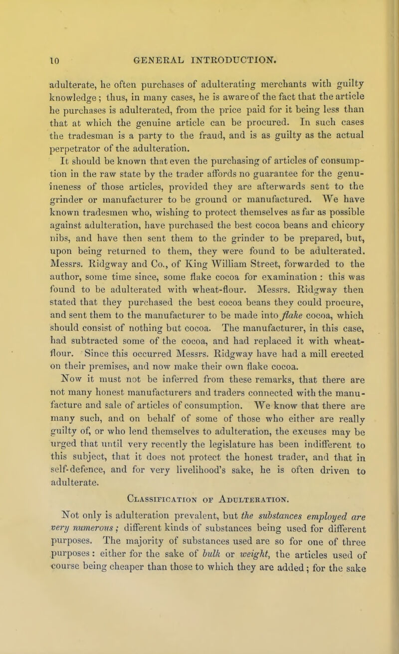 adulterate, lie often purchases of adulterating merchants with guilty knowledge ; thus, in many cases, he is aware of the fact that the article he purchases is adulterated, from the price paid for it being less than that at which the genuine article can be procured. In such cases the tradesman is a party to the fraud, and is as guilty as the actual perpetrator of the adulteration. It should be known that even the purchasing of articles of consump- tion in the raw state by the trader affords no guarantee for the genu- ineness of those articles, provided they are afterwards sent to the grinder or manufacturer to be ground or manufactured. We have known tradesmen who, wishing to protect themselves as far as possible against adulteration, have purchased the best cocoa beans and chicory nibs, and have then sent them to the grinder to be prepared, but, upon being returned to them, they were found to be adulterated. Messrs. Ridgway and Co., of King William Street, forwarded to the author, some time since, some flake cocoa for examination : this was found to be adulterated with wheat-flour. Messrs. Ridgway then stated that they purchased the best cocoa beans they could procure, and sent them to the manufacturer to be made into flake cocoa, which should consist of nothing but cocoa. The manufacturer, in this case, had subtracted some of the cocoa, and had replaced it with wheat- flour. Since this occurred Messrs. Ridgway have had a mill erected on their premises, and now make their own flake cocoa. Now it must not be inferred from these remarks, that there are not many honest manufacturers and traders connected with the manu- facture and sale of articles of consumption. We know that there are many such, and on behalf of some of those who either are really guilty of, or who lend themselves to adulteration, the excuses may be urged that until very recently the legislature has been indifferent to this subject, that it does not protect the honest trader, and that in self-defence, and for very livelihood’s sake, he is often driven to adulterate. Classification of Adulteration. Not only is adulteration prevalent, but the substances employed are very numerous; different kinds of substances being used for different purposes. The majority of substances used are so for one of three purposes: either for the sake of bulk or weight, the articles used of course being cheaper than those to which they are added; for the sake