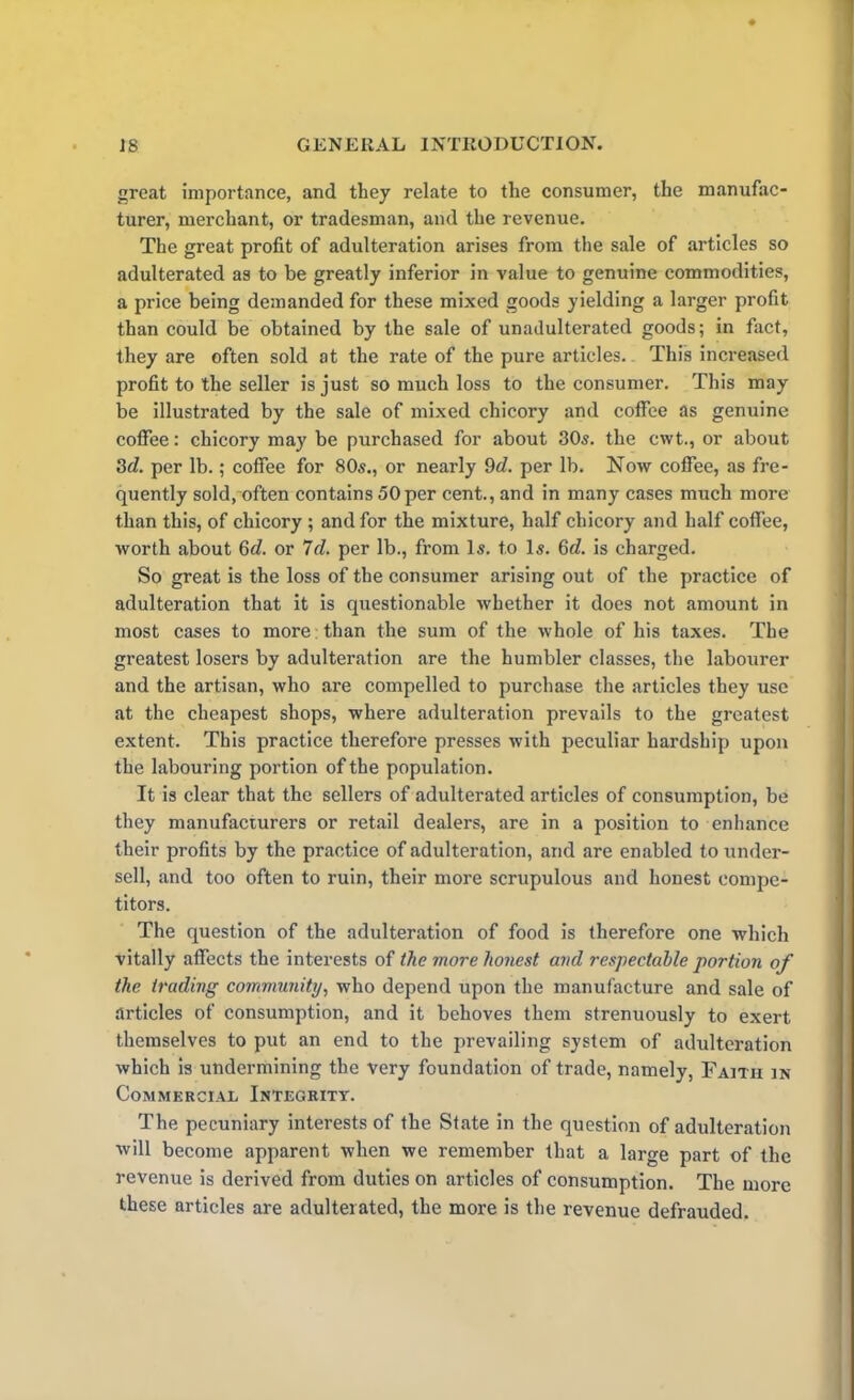 great importance, and they relate to the consumer, the manufac- turer, merchant, or tradesman, and the revenue. The great profit of adulteration arises from the sale of articles so adulterated as to be greatly inferior in value to genuine commodities, a price being demanded for these mixed goods yielding a larger profit than could be obtained by the sale of unadulterated goods; in fact, they are often sold at the rate of the pure articles. This increased profit to the seller is just so much loss to the consumer. This may be illustrated by the sale of mixed chicory and coffee as genuine coffee: chicory may be purchased for about 30s. the cvvt., or about 3d. per lb.; coffee for 80s., or nearly 9c?. per lb. Now coffee, as fre- quently sold, often contains 50per cent., and in many cases much more than this, of chicory ; and for the mixture, half chicory and half coffee, worth about 6d. or 7d. per lb., from Is. to Is. 6c?. is charged. So great is the loss of the consumer arising out of the practice of adulteration that it is questionable whether it does not amount in most cases to more than the sum of the whole of his taxes. The greatest losers by adulteration are the humbler classes, the labourer and the artisan, who are compelled to purchase the articles they use at the cheapest shops, where adulteration prevails to the greatest extent. This practice therefore presses with peculiar hardship upon the labouring portion of the population. It is clear that the sellers of adulterated articles of consumption, be they manufacturers or retail dealers, are in a position to enhance their profits by the practice of adulteration, and are enabled to under- sell, and too often to ruin, their more scrupulous and honest compe- titors. The question of the adulteration of food is therefore one which vitally affects the interests of the more honest and respectable portion of the trading community, who depend upon the manufacture and sale of articles of consumption, and it behoves them strenuously to exert themselves to put an end to the prevailing system of adulteration which is undermining the very foundation of trade, namely, Faith in Commercial Integrity. The pecuniary interests of the State in the question of adulteration will become apparent when we remember that a large part of the revenue is derived from duties on articles of consumption. The more these articles are adulterated, the more is the revenue defrauded.