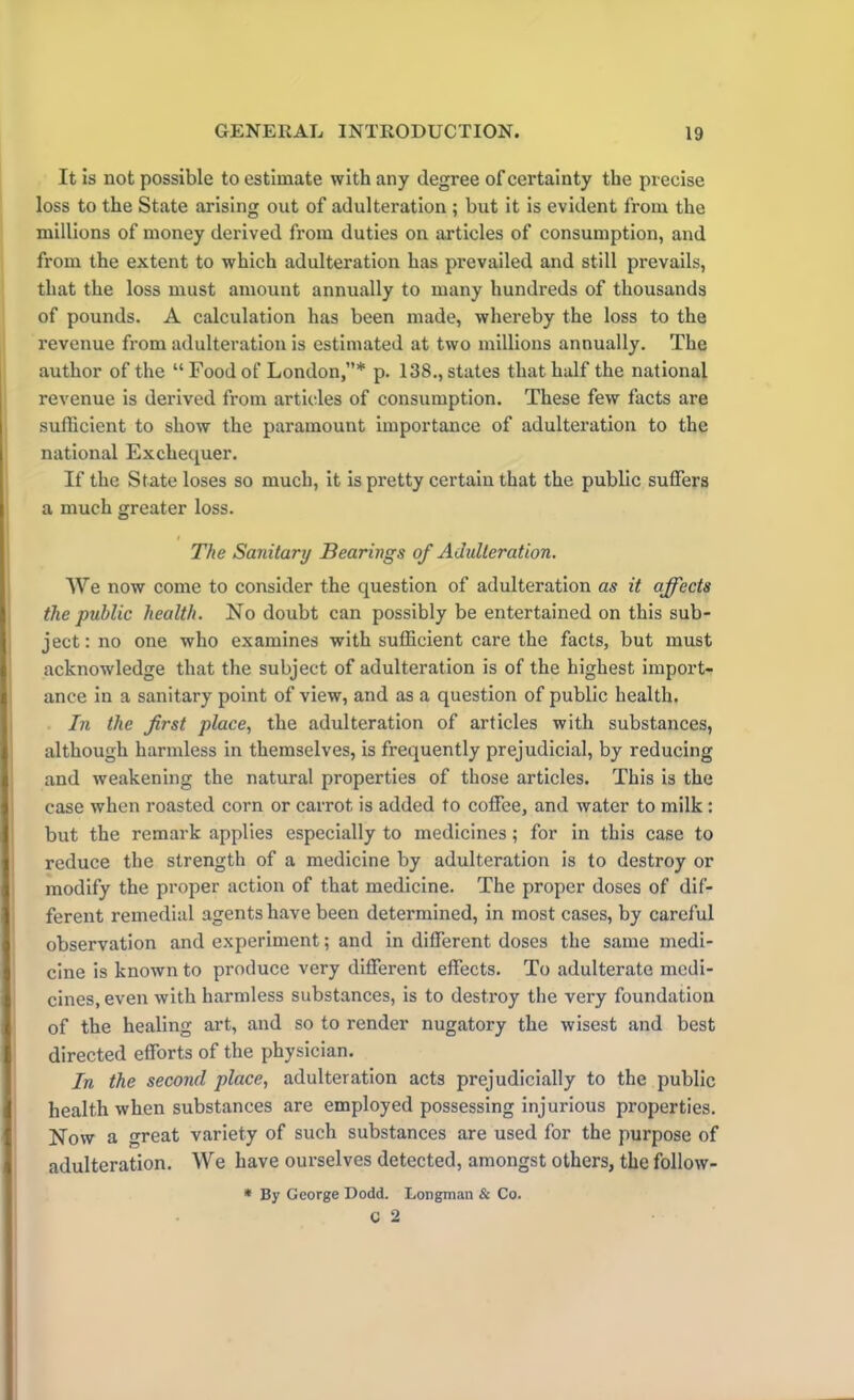 It is not possible to estimate with any degree of certainty the precise loss to the State arising out of adulteration ; but it is evident from the millions of money derived from duties on articles of consumption, and from the extent to which adulteration has prevailed and still prevails, that the loss must amount annually to many hundreds of thousands of pounds. A calculation has been made, whereby the loss to the revenue from adulteration is estimated at two millions annually. The author of the “ Food of London,”* p. 138., states that half the national revenue is derived from articles of consumption. These few facts are sufficient to show the paramount importance of adulteration to the national Exchequer. If the State loses so much, it is pretty certain that the public suffers a much greater loss. i The Sanitary Bearings of Adulteration. We now come to consider the question of adulteration as it affects the public health. No doubt can possibly be entertained on this sub- ject: no one who examines with sufficient care the facts, but must acknowledge that the subject of adulteration is of the highest import- ance in a sanitary point of view, and as a question of public health. In the first place, the adulteration of articles with substances, although harmless in themselves, is frequently prejudicial, by reducing and weakening the natural properties of those articles. This is the case when roasted corn or carrot is added to coffee, and water to milk: but the remark applies especially to medicines; for in this case to reduce the strength of a medicine by adulteration is to destroy or modify the proper action of that medicine. The proper doses of dif- ferent remedial agents have been determined, in most cases, by careful observation and experiment; and in different doses the same medi- cine is known to produce very different effects. To adulterate medi- cines, even with harmless substances, is to destroy the very foundation of the healing art, and so to render nugatory the wisest and best directed efforts of the physician. In the second place, adulteration acts prejudicially to the public health when substances are employed possessing injurious properties. Now a great variety of such substances are used for the purpose of adulteration. We have ourselves detected, amongst others, the follow- * By George Dodd. Longman & Co.