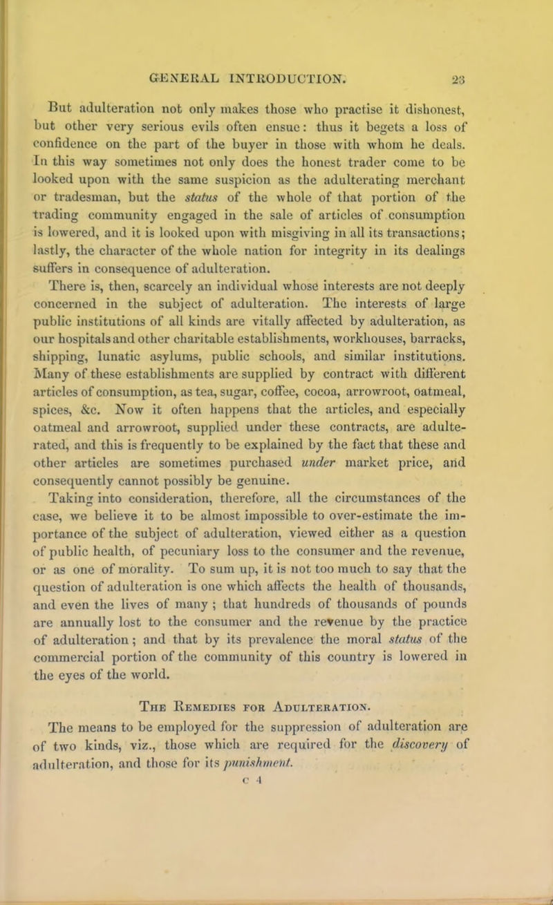 Bat adulteration not only makes those who practise it dishonest, but other very serious evils often ensue: thus it begets a loss of confidence on the part of the buyer in those with whom he deals. In this way sometimes not only does the honest trader come to be looked upon with the same suspicion as the adulterating merchant or tradesman, but the status of the whole of that portion of the trading community engaged in the sale of articles of consumption is lowered, and it is looked upon with misgiving in all its transactions; lastly, the character of the whole nation for integrity in its dealings suffers in consequence of adulteration. There is, then, scarcely an individual whose interests are not deeply concerned in the subject of adulteration. The interests of large public institutions of all kinds are vitally affected by adulteration, as our hospitals and other charitable establishments, workhouses, barracks, shipping, lunatic asylums, public schools, and similar institutions. Many of these establishments are supplied by contract with different articles of consumption, as tea, sugar, coffee, cocoa, arrowroot, oatmeal, spices, &c. Now it often happens that the articles, and especially oatmeal and arrowroot, supplied under these contracts, are adulte- rated, and this is frequently to be explained by the fact that these and other articles are sometimes purchased under market price, arid consequently cannot possibly be genuine. Taking into consideration, therefore, all the circumstances of the case, we believe it to be almost impossible to over-estimate the im- portance of the subject of adulteration, viewed either as a question of public health, of pecuniary loss to the consumer and the revenue, or as one of morality. To sum up, it is not too much to say that the question of adulteration is one which affects the health of thousands, and even the lives of many ; that hundreds of thousands of pounds are annually lost to the consumer and the revenue by the practice of adulteration; and that by its prevalence the moral status of the commercial portion of the community of this country is lowered in the eyes of the world. The Remedies tor Adulteration. The means to be employed for the suppression of adulteration are of two kinds, viz., those which are required for the discovery of adulteration, and those for its punishment.