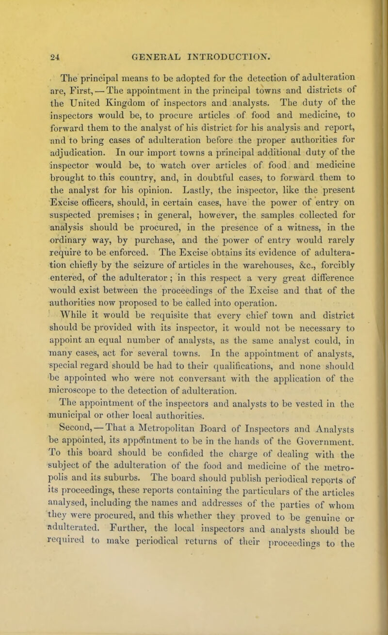 The principal means to be adopted for the detection of adulteration are, First, — The appointment in the principal towns and districts of the United Kingdom of inspectors and analysts. The duty of the inspectors would be, to procure articles of food and medicine, to forward them to the analyst of his district for his analysis and report, and to bring cases of adulteration before the proper authorities for adjudication. In our import towns a principal additional duty of the inspector would be, to watch over articles of food and medicine brought to this country, and, in doubtful cases, to forward them to the analyst for his opinion. Lastly, the inspector, like the present Excise officers, should, in certain cases, have the power of entry on suspected premises ; in general, however, the samples collected for analysis should be procured, in the presence of a witness, in the ordinary way, by purchase, and the power of entry would rarely require to be enforced. The Excise obtains its evidence of adultera- tion chiefly by the seizure of articles in the warehouses, &c., forcibly entered, of the adulterator; in this respect a very great difference would exist between the proceedings of the Excise and that of the authorities now proposed to be called into operation. While it would be requisite that every chief town and district should be provided with its inspector, it would not be necessary to appoint an equal number of analysts, as the same analyst could, in many cases, act for several towns. In the appointment of analysts, special regard should be had to their qualifications, and none should be appointed who were not conversant with the application of the microscope to the detection of adulteration. The appointment of the inspectors and analysts to be vested in the municipal or other local authorities. Second, — That a Metropolitan Board of Inspectors and Analysts be appointed, its appointment to be in the hands of the Government. To this board should be confided the charge of dealing with the subject of the adulteration of the food and medicine of the metro- polis and its suburbs. The board should publish periodical reports of its proceedings, these reports containing the particulars of the articles analysed, including the names and addresses of the parties of whom they were procured, and this whether they proved to be genuine or adulterated. Further, the local inspectors and analysts should be required to make periodical returns of their proceedings to the