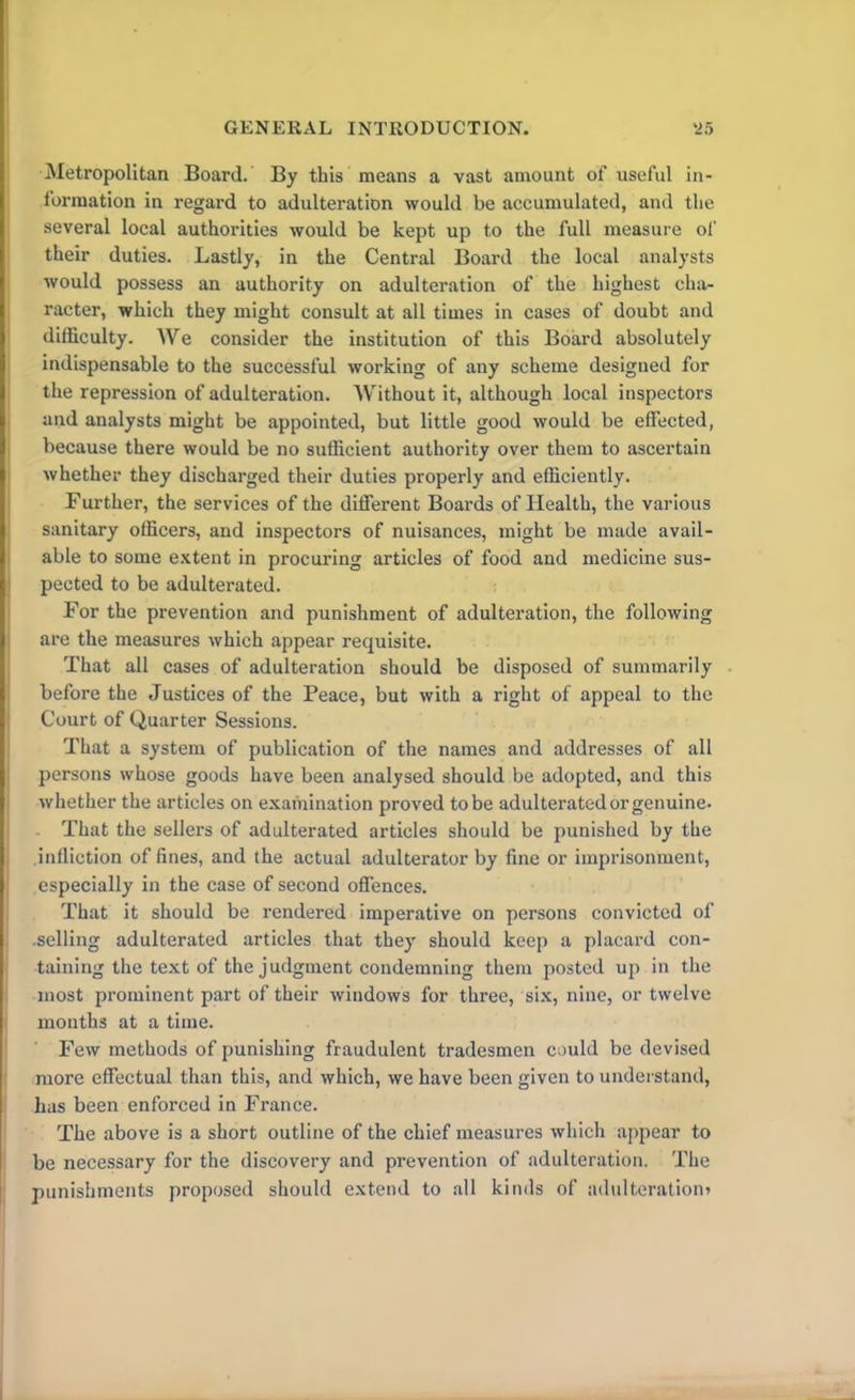 Metropolitan Board. By this means a vast amount of useful in- formation in regard to adulteration would be accumulated, and the several local authorities would be kept up to the full measure of their duties. Lastly, in the Central Board the local analysts would possess an authority on adulteration of the highest cha- racter, which they might consult at all times in cases of doubt and difficulty. We consider the institution of this Board absolutely indispensable to the successful working of any scheme designed for the repression of adulteration. Without it, although local inspectors and analysts might be appointed, but little good would be effected, because there would be no sufficient authority over them to ascertain whether they discharged their duties properly and efficiently. Further, the services of the different Boards of Health, the various sanitary officers, and inspectors of nuisances, might be made avail- able to some extent in procuring articles of food and medicine sus- pected to be adulterated. For the prevention and punishment of adulteration, the following are the measures which appear requisite. That all cases of adulteration should be disposed of summarily before the Justices of the Peace, but with a right of appeal to the Court of Quarter Sessions. That a system of publication of the names and addresses of all persons whose goods have been analysed should be adopted, and this whether the articles on examination proved to be adulterated or genuine. That the sellers of adulterated articles should be punished by the infliction of fines, and the actual adulterator by fine or imprisonment, especially in the case of second offences. That it should be rendered imperative on persons convicted of .selling adulterated articles that they should keep a placard con- taining the text of the judgment condemning them posted up in the most prominent part of their windows for three, six, nine, or twelve months at a time. Few methods of punishing fraudulent tradesmen could be devised more effectual than this, and which, we have been given to understand, has been enforced in France. The above is a short outline of the chief measures which appear to be necessary for the discovery and prevention of adulteration. The punishments proposed should extend to all kinds of adulteration*