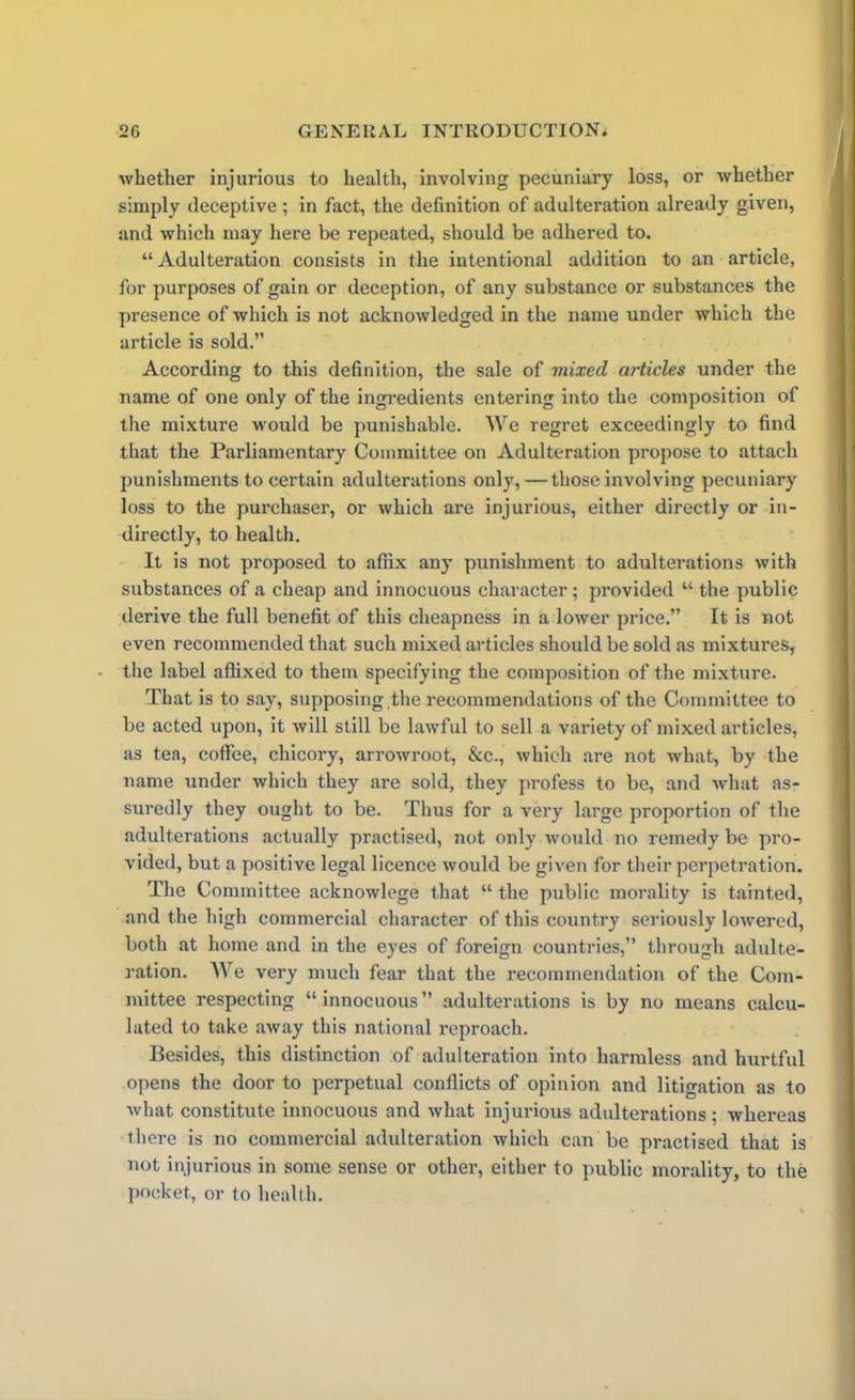 whether injurious to health, involving pecuniary loss, or whether simply deceptive; in fact, the definition of adulteration already given, and which may here be repeated, should be adhered to. “Adulteration consists in the intentional addition to an article, for purposes of gain or deception, of any substance or substances the presence of which is not acknowledged in the name under which the article is sold.” According to this definition, the sale of mixed articles under the name of one only of the ingredients entering into the composition of the mixture would be punishable. We regret exceedingly to find that the Parliamentary Committee on Adulteration propose to attach punishments to certain adulterations only, — those involving pecuniary loss to the purchaser, or which are injurious, either directly or in- directly, to health. It is not proposed to affix any punishment to adulterations with substances of a cheap and innocuous character; provided “ the public derive the full benefit of this cheapness in a lower price.” It is not even recommended that such mixed articles should be sold as mixtures, the label affixed to them specifying the composition of the mixture. That is to say, supposing ,the recommendations of the Committee to be acted upon, it will still be lawful to sell a variety of mixed articles, as tea, coffee, chicory, arrowroot, &c., which are not what, by the name under which they are sold, they profess to be, and what as- suredly they ought to be. Thus for a very large proportion of the adulterations actually practised, not only would no remedy be pro- vided, but a positive legal licence would be given for their perpetration. The Committee acknowlege that “the public morality is tainted, and the high commercial character of this country seriously lowered, both at home and in the eyes of foreign countries,” through adulte- ration. We very much fear that the recommendation of the Com- mittee respecting “innocuous” adulterations is by no means calcu- lated to take away this national reproach. Besides, this distinction of adulteration into harmless and hurtful opens the door to perpetual conflicts of opinion and litigation as to what constitute innocuous and what injurious adulterations ; whereas there is no commercial adulteration which can be practised that is not injurious in some sense or other, either to public morality, to the pocket, or to health.