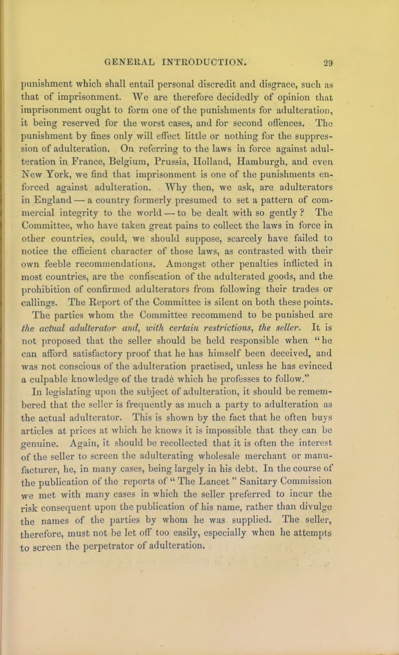 punishment which shall entail personal discredit and disgrace, such as that of imprisonment. We are therefore decidedly of opinion that imprisonment ought to form one of the punishments for adulteration, it being reserved for the worst cases, and for second offences. The punishment by fines only will effect little or nothing for the suppres- sion of adulteration. On referring to the laws in force against adul- teration in France, Belgium, Prussia, Holland, Hamburgh, and even New York, we find that imprisonment is one of the punishments en- forced against adulteration. Why then, we ask, are adulterators in England — a country formerly presumed to set a pattern of com- mercial integrity to the world — to be dealt with so gently ? The Committee, who have taken great pains to collect the laws in force in other countries, could, we should suppose, scarcely have failed to notice the efficient character of those laws, as contrasted with their own feeble recommendations. Amongst other penalties inflicted in most countries, are the confiscation of the adulterated goods, and the prohibition of confirmed adulterators from following their trades or callings. The Report of the Committee is silent on both these points. The parties whom the Committee recommend to be punished are the actual adulterator and, with certain restrictions, the seller. It is not proposed that the seller should be held responsible when “ he can afford satisfactory proof that he has himself been deceived, and was not conscious of the adulteration practised, unless he has evinced a culpable knowledge of the trade which he professes to follow.” In legislating upon the subject of adulteration, it should be remem- bered that the seller is frecpiently as much a party to adulteration as the actual adulterator. This is shown by the fact that he often buys articles at prices at which he knows it is impossible that they can be genuine. Again, it should be recollected that it is often the interest of the seller to screen the adulterating wholesale merchant or manu- facturer, he, in many cases, being largely in his debt. In the course of the publication of the reports of “ The Lancet ” Sanitary Commission we met with many cases in which the seller preferred to incur the risk consequent upon the publication of his name, rather than divulge the names of the parties by whom he was supplied. The seller, therefore, must not be let off too easily, especially when he attempts to screen the perpetrator of adulteration.