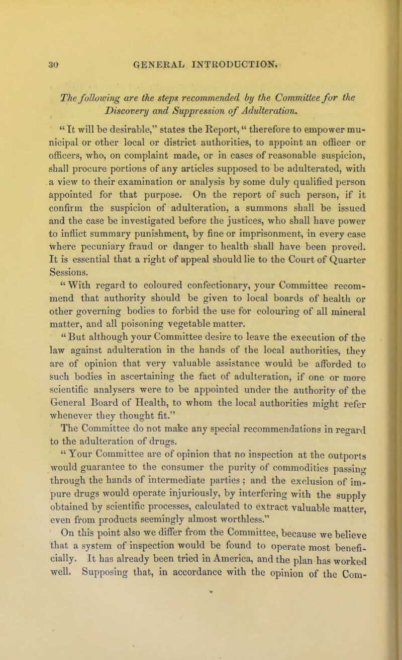 The following are the steps recommended by the Committee for the Discovery and Suppression of Adulteration. “ It will be desirable,” states the Report, “ therefore to empower mu- nicipal or other local or district authorities, to appoint an officer or officers, who, on complaint made, or in cases of reasonable suspicion, shall procure portions of any articles supposed to be adulterated, with a view to their examination or analysis by some duly qualified person appointed for that purpose. On the report of such person, if it confirm the suspicion of adulteration, a summons shall be issued and the case be investigated before the justices, who shall have power to inflict summary punishment, by fine or imprisonment, in every case where pecuniary fraud or danger to health shall have been proved. It is essential that a right of appeal should lie to the Court of Quarter Sessions. “ With regard to coloured confectionary, your Committee recom- mend that authority should be given to local boards of health or other governing bodies to forbid the use for colouring of all mineral matter, and all poisoning vegetable matter. “But although your Committee desire to leave the execution of the law against adulteration in the hands of the local authorities, they are of opinion that very valuable assistance would be afforded to such bodies in ascertaining the fact of adulteration, if one or more scientific analysers were to be appointed under the authority of the General Board of Health, to whom the local authorities might refer whenever they thought fit.” The Committee do not make any special recommendations in regard to the adulteration of drugs. “Your Committee are of opinion that no inspection at the outports would guarantee to the consumer the purity of commodities passing through the hands of intermediate parties ; and the exclusion of im- pure drugs would operate injuriously, by interfering with the supply obtained by scientific processes, calculated to extract valuable matter, even from products seemingly almost worthless.” On this point also we differ from the Committee, because we believe that a system of inspection would be found to operate most benefi- cially. It has already been tried in America, and the plan has worked well. Supposing that, in accordance with the opinion of the Com-