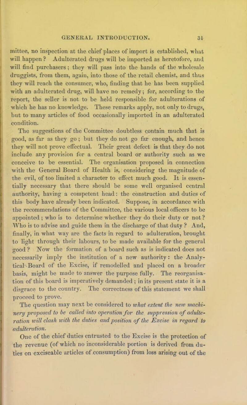 inittee, no inspection at the chief places of import is established, what will happen ? Adulterated drugs will be imported as heretofore, and will find purchasers ; they will pass into the hands of the wholesale druggists, from them, again, into those of the retail chemist, and thus they will reach the consumer, who, finding that he has been supplied with an adulterated drug, will have no remedy; for, according to the report, the seller is not to be held responsible for adulterations of which he has no knowledge. These remarks apply, not only to drugs, but to many articles of food occasionally imported in an adulterated condition. The suggestions of the Committee doubtless contain much that is good, as far as they go ; but they do not go far enough, and hence they will not prove effectual. Their great defect is that they do not include any provision for a central board or authority such as we conceive to be essential. The organisation proposed in connection with the General Board of Health is, considering the magnitude of the evil, of too limited a character to effect much good. It is essen- tially necessary that there should be some well organised central authority, having a competent head: the construction and duties of this body have already been indicated. Suppose, in accordance with the recommendations of the Committee, the various local officers to be appointed ; who is to determine whether they do their duty or not ? Who is to advise and guide them in the discharge of that duty ? And, finally, in what way are the facts in regard to adulteration, brought to light through their labours, to be made available for the general eood ? Now the formation of a board such as is indicated does not necessarily imply the institution of a new authority : the Analy- tical Board of the Excise, if remodelled and placed on a broader basis, might be made to answer the purpose fully. The reorganisa- tion of this board is imperatively demanded ; in its present state it is a disgrace to the country. The correctness of this statement we shall proceed to prove. The question may next be considered to what extent the new machi- nery proposed to be called into operation for the suppression of adulte- ration will clash with the duties and position of the Excise in regard to adidteration. One of the chief duties entrusted to the Excise is the protection of the revenue (of which no inconsiderable portion is derived from du- ties on exciseable articles of consumption) from loss arising out of the