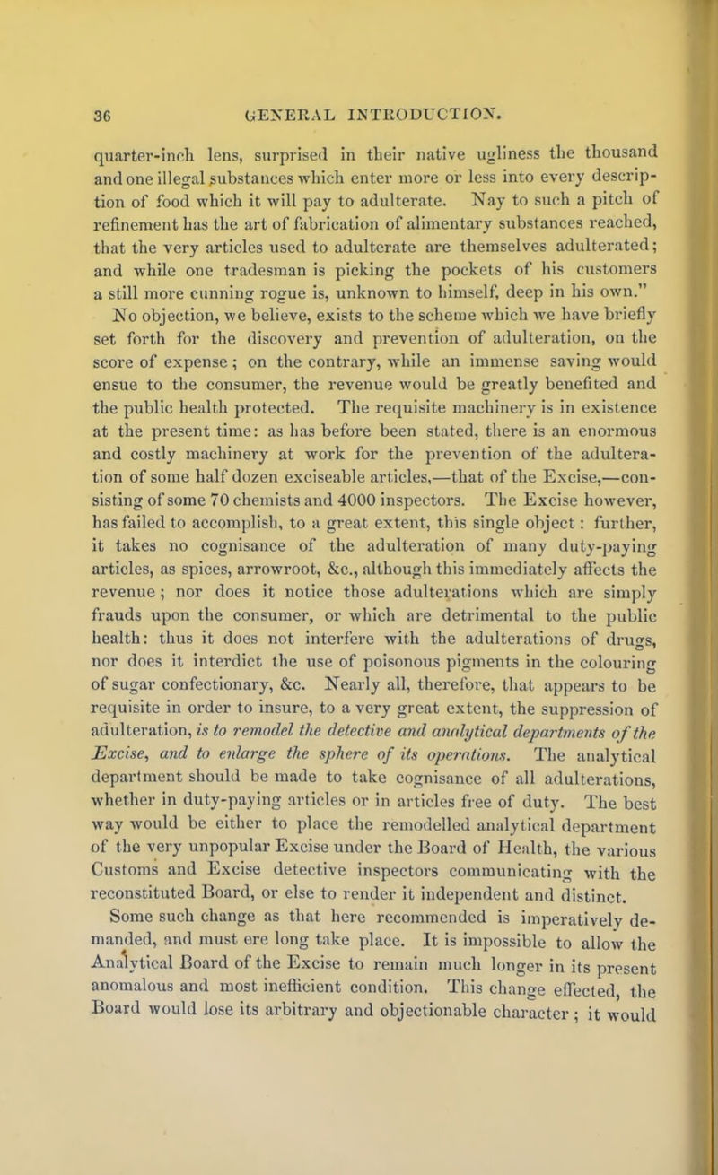 quarter-inch lens, surprised in their native ugliness the thousand and one illegal gubstanees which enter more or less into every descrip- tion of food which it will pay to adulterate. Nay to such a pitch of refinement has the art of fabrication of alimentary substances reached, that the very articles used to adulterate are themselves adulterated; and while one tradesman is picking the pockets of his customers a still more cunning rogue is, unknown to himself, deep in his own.” No objection, we believe, exists to the scheme which we have briefly set forth for the discovery and prevention of adulteration, on the score of expense; on the contrary, while an immense saving would ensue to the consumer, the revenue would be greatly benefited and the public health protected. The requisite machinery is in existence at the present time: as has before been stated, there is an enormous and costly machinery at work for the prevention of the adultera- tion of some half dozen exciseable articles,—that of the Excise,—con- sisting of some 70 chemists and 4000 inspectors. The Excise however, has failed to accomplish, to a great extent, this single object: further, it takes no cognisance of the adulteration of many duty-paying articles, as spices, arrowroot, &c., although this immediately affects the revenue; nor does it notice those adulterations which are simply frauds upon the consumer, or which are detrimental to the public health: thus it does not interfere with the adulterations of dru^s, nor does it interdict the use of poisonous pigments in the colouring of sugar confectionary, &c. Nearly all, therefore, that appears to be requisite in order to insure, to a very great extent, the suppression of adulteration, is to remodel the detective and analytical departments of the Excise, and to enlarge the sphere of its operations. The analytical department should be made to take cognisance of all adulterations, whether in duty-paying articles or in articles free of duty. The best way would be either to place the remodelled analytical department of the very unpopular Excise under the Board of Health, the various Customs and Excise detective inspectors communicating with the reconstituted Board, or else to render it independent and distinct. Some such change as that here recommended is imperatively de- manded, and must ere long take place. It is impossible to allow the Analytical Board of the Excise to remain much longer in its present anomalous and most inefficient condition. This change effected, the Board would lose its arbitrary and objectionable character; it would