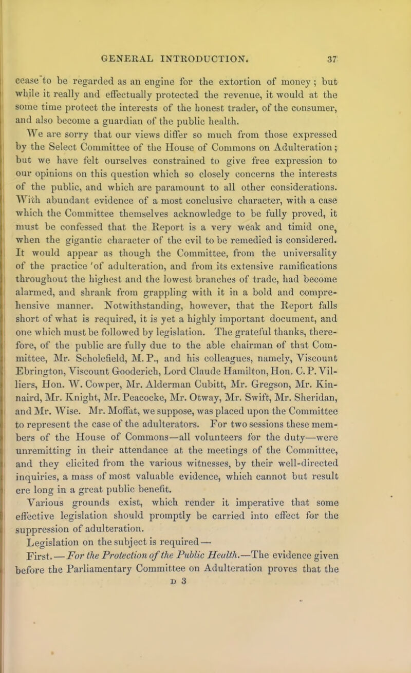 cease to be regarded as an engine for the extortion of money ; but while it really and effectually protected the revenue, it would at the some time protect the interests of the honest trader, of the consumer, and also become a guardian of the public health. AVe are sorry that our views differ so much from those expressed by the Select Committee of the House of Commons on Adulteration; but we have felt ourselves constrained to give free expression to our opinions on this question which so closely concerns the interests of the public, and which are paramount to all other considerations. AVith abundant evidence of a most conclusive character, with a case which the Committee themselves acknowledge to be fully proved, it must be confessed that the Report is a very weak and timid one, when the gigantic character of the evil to be remedied is considered. It would appear as though the Committee, from the universality of the practice 'of adulteration, and from its extensive ramifications throughout the highest and the lowest branches of trade, had become alarmed, and shrank from grappling with it in a bold and compre- hensive manner. Notwithstanding, however, that the Report Calls short of what is required, it is yet a highly important document, and one which must be followed by legislation. The grateful thanks, there- fore, of the public are fully due to the able chairman of that Com- mittee, Mr. Scholefield, M. P., and his colleagues, namely, Viscount Ebrington, Viscount Gooderich, Lord Claude Hamilton, Hon. C. P. Vil- liers, Hon. AAr. Cowper, Mr. Alderman Cubitt, Mr. Gregson, Mr. Kin- naird, Mr. Knight, Mr. Peacocke, Mr. Otway, Mr. Swift, Mr. Sheridan, and Mr. AVise. Mr. Moffat, we suppose, was placed upon the Committee to represent the case of the adulterators. For two sessions these mem- bers of the House of Commons—all volunteers for the duty—were unremitting in their attendance at the meetings of the Committee, and they elicited from the various witnesses, by their well-directed inquiries, a mass of most valuable evidence, which cannot but result ere long in a great public benefit. Various grounds exist, which render it imperative that some effective legislation should promptly be carried into effect for the suppression of adulteration. Legislation on the subject is required — First. — For the Protection of the Public Health.—The evidence given before the Parliamentary Committee on Adulteration proves that the