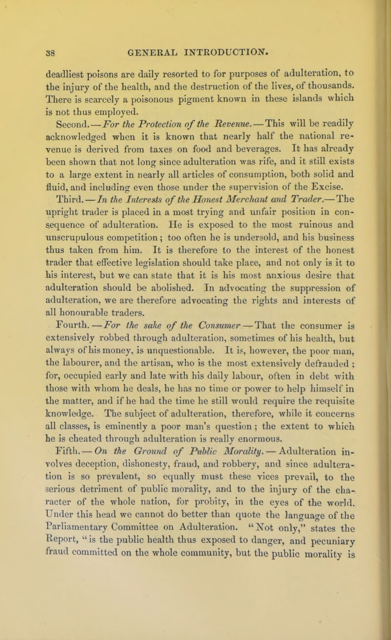 deadliest poisons are daily resorted to for purposes of adulteration, to the injury of the health, and the destruction of the lives, of thousands. There is scarcely a poisonous pigment known in these islands which is not thus employed. Second.—For the Protection of the Revenue. — This will be readily acknowledged when it is known that nearly half the national re- venue is derived from taxes on food and beverages. It has already been shown that not long since adulteration was rife, and it still exists to a large extent in nearly all articles of consumption, both solid and fluid, and including even those under the supervision of the Excise. Third. — In the Interests of the Honest Merchant and Trader.— The upright trader is placed in a most trying and unfair position in con- sequence of adulteration. He is exposed to the most ruinous and unscrupulous competition; too often he is undersold, and his business thus taken from him. It is therefore to the interest of the honest trader that effective legislation should take place, and not only is it to his interest, but we can state that it is his most anxious desire that adulteration should be abolished. In advocating the suppression of adulteration, we are therefore advocating the rights and interests of all honourable traders. Fourth.—For the sake of the Consumer — That the consumer is extensively robbed through adulteration, sometimes of his health, but always of his money, is unquestionable. It is, however, the poor man, the labourer, and the artisan, who is the most extensively defrauded ; for, occupied early and late with his daily labour, often in debt with those with whom he deals, he has no time or power to help himself in the matter, and if he had the time he still would require the requisite knowledge. The subject of adulteration, therefore, while it concerns all classes, is eminently a poor man’s question ; the extent to which he is cheated through adulteration is really enormous. Fifth.— On the Ground of Public Morality. — Adulteration in- volves deception, dishonesty, fraud, and robbery, and since adultera- tion is so prevalent, so equally must these vices prevail, to the serious detriment of public morality, and to the injury of the cha- racter of the whole nation, for probity, in the eyes of the world. Under this head we cannot do better than quote the language of the Parliamentary Committee on Adulteration. “Not only,” states the Report, “ is the public health thus exposed to danger, and pecuniary fraud committed on the whole community, but the public morality is