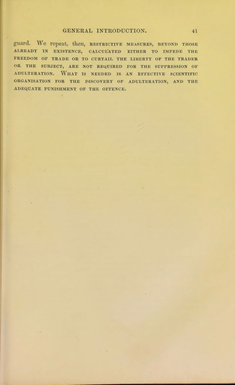 guard. We repeat, then, restrictive measures, beyond those AUREADY IN EXISTENCE, CALCULATED EITHER TO IMPEDE THE FREEDOM OF TRADE OR TO CURTAIL THE LIBERTY OF THE TRADER OR THE SUBJECT, ARE NOT REQUIRED FOR THE SUPPRESSION OF ADULTERATION. WhAT IS NEEDED IS AN EFFECTIVE SCIENTIFIC ORGANISATION FOR THE DISCOVERY OF ADULTERATION, AND THE ADEQUATE PUNISHMENT OF THE OFFENCE.