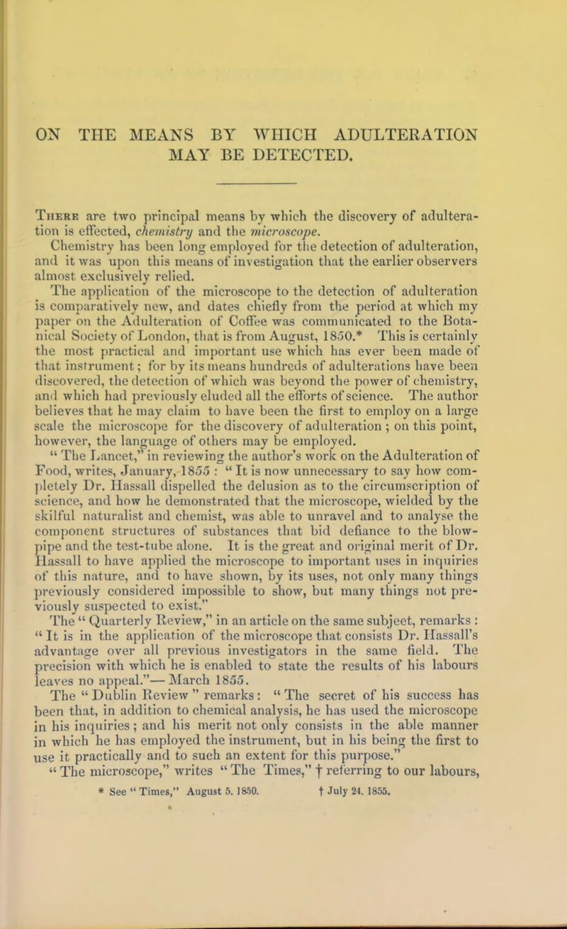 ON THE MEANS BY WHICH ADULTERATION MAY BE DETECTED. There are two principal means by which the discovery of adultera- tion is effected, chemistry and the microscope. Chemistry has been long employed for the detection of adulteration, and it was upon this means of investigation that the earlier observers almost exclusively relied. The application of the microscope to the detection of adulteration is comparatively new, and dates chiefly from the period at which my paper on the Adulteration of Coffee was communicated to the Bota- nical Society of London, that is from August, 1850.* This is certainly the most practical and important use which has ever been made of that instrument; for by its means hundreds of adulterations have been discovered, the detection of which was beyond the power of chemistry, and which had previously eluded all the efforts of science. The author believes that he may claim to have been the first to employ on a large scale the microscope for the discovery of adulteration ; on this point, however, the language of others may be employed. “ The Lancet,” in reviewing the author’s work on the Adulteration of Food, writes, January, 1855 : “ It is now unnecessary to say how com- pletely Dr. Hassall dispelled the delusion as to the circumscription of science, and how he demonstrated that the microscope, wielded by the skilful naturalist and chemist, was able to unravel and to analyse the component structures of substances that bid defiance to the blow- pipe and the test-tube alone. It is the great and original merit of Dr. Hassall to have applied the microscope to important uses in inquiries of this nature, and to have shown, by its uses, not only many things previously considered impossible to show, but many things not pre- viously suspected to exist.” The “ Quarterly Review,” in an article on the same subjeet, remarks : “ It is in the application of the microscope that consists Dr. Ilassall’s advantage over all previous investigators in the same field. The precision with which he is enabled to state the results of his labours leaves no appeal.”—March 1855. The “Dublin Review” remarks: “The secret of his success has been that, in addition to chemical analysis, he has used the microscope in his inquiries; and his merit not only consists in the able manner in which he has employed the instrument, but in his being the first to use it practically and to such an extent for this purpose.” “ The microscope,” writes “ The Times,” f referring to our labours, * See “ Times,” August 5. 1850. t July 24. 1855.