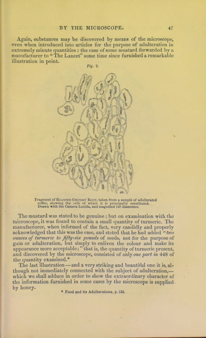 Again, substances may be discovei'ed by means of the microscope, even when introduced into articles for the purpose of adulteration in extremely minute quantities : the case of some mustard forwarded by a manufacturer to “ The Lancet” some time since furnished a remarkable illustration in point. Fig. 2. Fragment of Roasted Chicory Root, taken from a sample of adulterated coffee, showing the cells of which it is principally constituted. Drawn with the Camera Lucida, and magnified 140 diameters. The mustard was stated to be genuine ; but on examination with the microscope, it was found to contain a small quantity of turmeric. The manufacturer, when informed of the fact, very candidly and properly acknowledged that this was the case, and stated that he had added “ two ounces of turmeric to fifty-six pounds of seeds, not for the purpose of gain or adulteration, but simply to enliven the colour and make its appearance more acceptable; ” that is, the quantity of turmeric present, and discovered by the microscope, consisted of only one part in 448 of the quantity examined.* The last illustration — and a very striking and beautiful one it is, al- though not immediately connected with the subject of adulteration,— which we shall adduce in order to show the extraordinary character of the information furnished in some cases by the microscope is supplied by honey. * Food and its Adulterations, p. 132.
