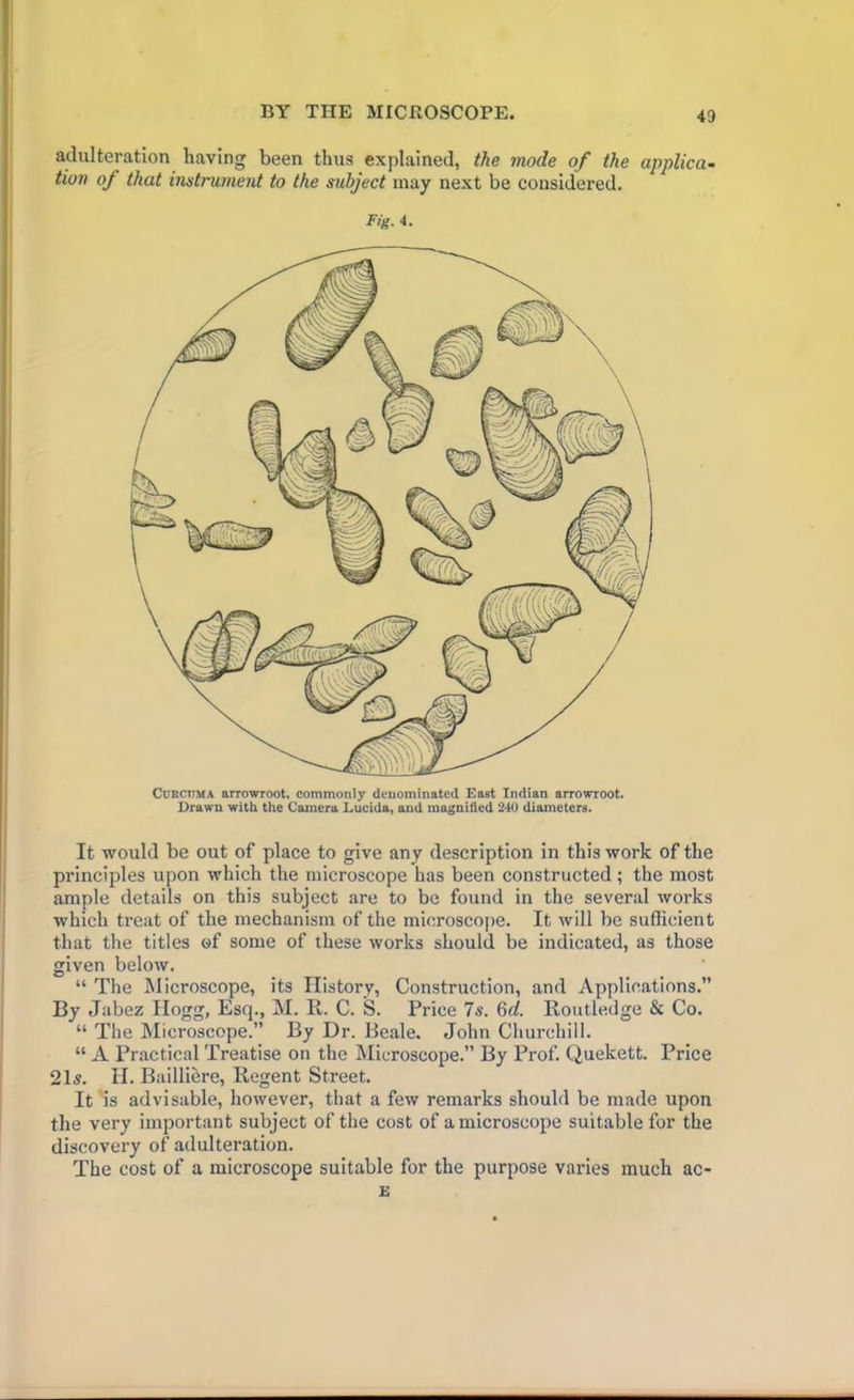 adulteration having been thus explained, the mode of the applica- tion of that instrument to the subject may next be considered. Fig. 4. Curcuma arrowroot, commonly denominated East Indian arrowroot. Drawn with the Camera Lucida, and magnified 240 diameters. It would be out of place to give any description in this work of the principles upon which the microscope has been constructed; the most ample details on this subject are to be found in the several works which treat of the mechanism of the microscope. It will be sufficient that the titles of some of these works should be indicated, as those given below, “ The Microscope, its History, Construction, and Applications.” By Jabez Hogg, Esq., M. R. C. S. Price 7s. 6d. Routledge & Co. “ The Microscope.” By Dr. Beale. John Churchill. “ A Practical Treatise on the Microscope.” By Prof. Quekett. Price 21^. H. Bailliere, Regent Street. It is advisable, however, that a few remarks should be made upon the very important subject of the cost of a microscope suitable for the discovery of adulteration. The cost of a microscope suitable for the purpose varies much ac- £