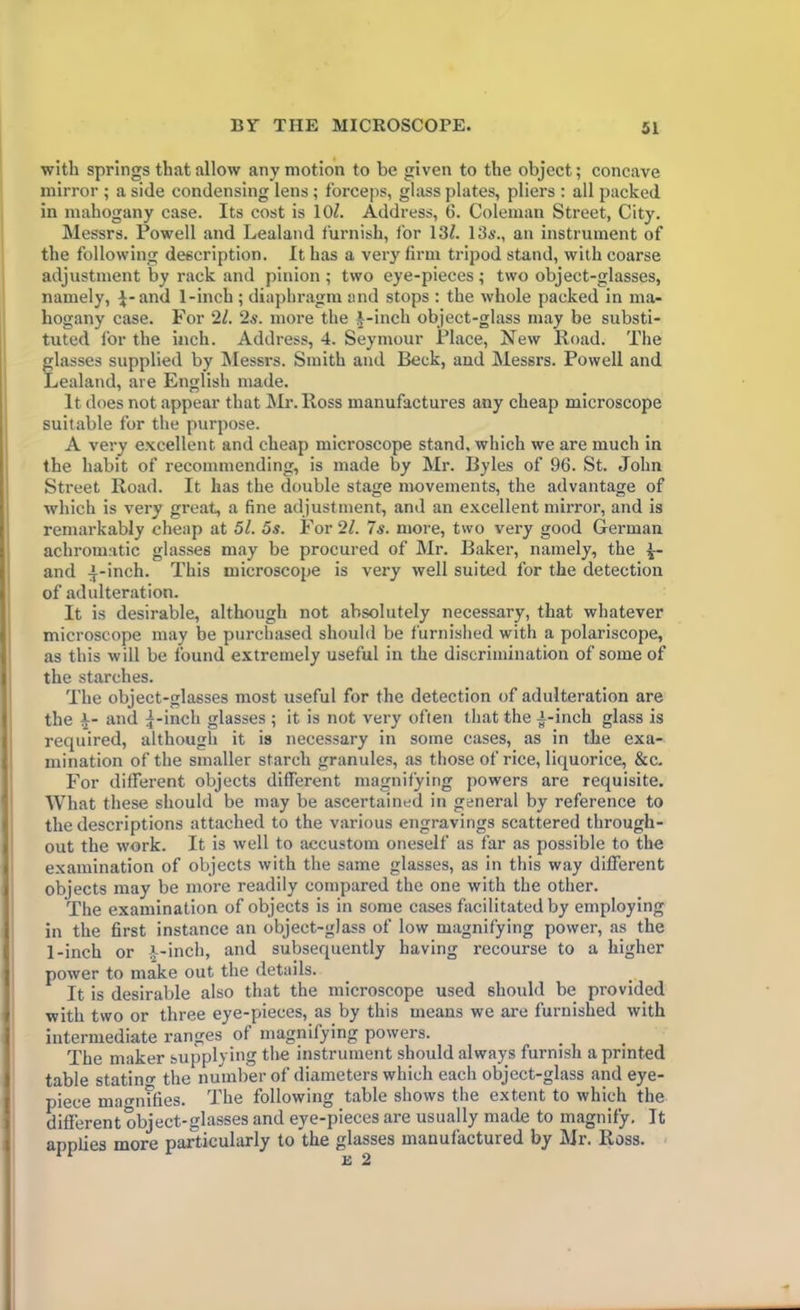 with springs that allow any motion to be given to the object; concave mirror ; a side condensing lens ; forceps, glass plates, pliers : all packed in mahogany case. Its cost is 10?. Address, 6. Coleman Street, City. Messrs. Powell and Lealand furnish, for 13?. 13s., an instrument of the following description. It has a very firm tripod stand, with coarse adjustment by rack and pinion; two eye-pieces; two object-glasses, namely, }-and 1-inch ; diaphragm and stops : the whole packed in ma- hogany case. For 21. 2s. more the J-inch object-glass may be substi- tuted for the inch. Address, 4. Seymour Place, New Road. The glasses supplied by Messrs. Smith and Beck, and Messrs. Powell and Lealand, are English made. It does not appear that Mr. Ross manufactures any cheap microscope suitable for the purpose. A very excellent and cheap microscope stand, which we are much in the habit of recommending, is made by Mr. Byles of 96. St. John Street Road. It has the double stage movements, the advantage of which is very great, a fine adjustment, and an excellent mirror, and is remarkably cheap at 5l. 5s. For 21. 7s. more, two very good German achromatic glasses may be procured of Mr. Baker, namely, the 4~- and ^-inch. This microscope is very well suited for the detection of adulteration. It is desirable, although not absolutely necessary, that whatever microscope may be purchased should be furnished with a polariscope, as this will be found extremely useful in the discrimination of some of the starches. The object-glasses most useful for the detection of adulteration are the and |-inch glasses ; it is not very often that the A-inch glass is required, although it is necessary in some cases, as in the exa- mination of the smaller starch granules, as those of rice, liquorice, &c. For different objects different magnifying powers are requisite. What these should be may be ascertained in general by reference to the descriptions attached to the various engravings scattered through- out the work. It is well to accustom oneself as far as possible to the examination of objects with the same glasses, as in this way different objects may be more readily compared the one with the other. The examination of objects is in some cases facilitated by employing in the first instance an object-glass of low magnifying power, as the 1-inch or x-inch, and subsequently having recourse to a higher power to make out the details. It is desirable also that the microscope used should be provided with two or three eye-pieces, as by this means we are furnished with intermediate ranges of magnifying powers. The maker supplying the instrument should always furnish a printed table statins the number of diameters which each object-glass and eye- piece magnifies. The following table shows the extent to which the different object-glasses and eye-pieces are usually made to magnify. It applies more particularly to the glasses manufactured by Mr. Ross. 12 2