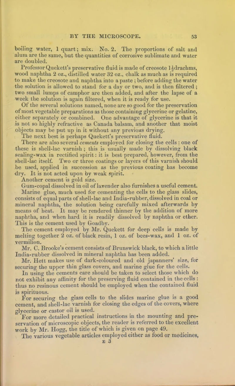 boiling water, 1 quart; mix. No. 2. The proportions of salt and alum are the same, but the quantities of corrosive sublimate and water are doubled. Professor Quekett’s preservative fluid is made of creosote H drachms, wood naphtha 2 oz., distilled water 32 oz., chalk as much as is required to make the creosote and naphtha into a paste ; before adding the water the solution is allowed to stand for a day or two, and is then filtered; two small lumps of camphor are then added, and after the lapse of a week the solution is again filtered, when it is ready for use. Of the several solutions named, none are so good for the preservation of most vegetable preparations as those containing glycerine or gelatine, either separately or combined. One advantage of glycerine is that it is not so highly refractive as Canada balsam, and another that moist objects may be put up in it without any previous drying. The next best is perhaps Quekett’s preservative fluid. There are also several cements employed for closing the cells : one of these is shell-lac varnish ; this is usually made by dissolving black sealing-wax in rectified spirit: it is best prepared, however, from the shell-lac itself. Two or three coatings or layers of this varnish should be used, applied in succession as the previous coating has become dry. It is not acted upon by weak spirit. Another cement is gold size. Gum-copal dissolved in oil of lavender also furnishes a useful cement. Marine glue, much used for cementing the cells to the glass slides, consists of equal parts of shell-lac and India-rubber, dissolved in coal or mineral naphtha, the solution being carefully mixed afterwards by means of heat. It may be rendered thinner by the addition of more naphtha, and when hard it is readily dissolved by naphtha or ether. This is the cement used by Goadby. The cement employed by Mr. Quekett for deep cells is made by melting together 2 oz. of black resin, 1 oz. of bees-wax, and 1 oz. of vermilion. Mr. C. Brooke’s cement consists of Brunswick black, to which a little India-rubber dissolved in mineral naphtha has been added. Mr. Ilett makes use of dark-coloured and old japanners’ size, for securing the upper thin glass covers, and marine glue for the cells. In using the cements care should be taken to select, those which do not exhibit any affinity for the preserving fluid contained in the cells : thus no resinous cement should be employed when the contained fluid is spirituous. For securing the glass cells to the slides marine glue is a good cement, and shell-lac varnish for closing the edges of the covers, where glycerine or castor oil is used. For more detailed practical instructions in the mounting and pre- servation of microscopic objects, the reader is referred to the excellent work by Mr. Hogg, the title of which is given on page 49. The various vegetable articles employed either as food or medicines, £ 3