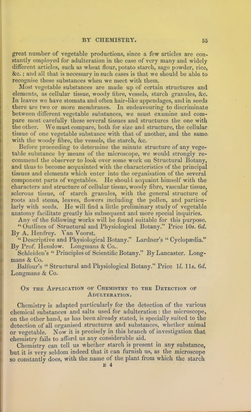 great number of vegetable productions, since a few articles are con- stantly employed for adulteration in the case of very many and widely different articles, such as wheat flour, potato starch, sago powder, rice, &c.; and all that is necessary in such cases is that we should be able to recognise these substances when we meet with them. Most vegetable substances are made up of certain structures and elements, as cellular tissue, woody fibre, vessels, starch granules, &c. In leaves we have stomata and often hair-like appendages, and in seeds there are two or more membranes. In endeavouring to discriminate between different vegetable substances, we must examine and com- pare most carefully these several tissues and structures the one with the other. We must compare, both for size and structure, the cellular tissue of one vegetable substance with that of another, and the same- with the woody fibre, the vessels, the starch, &c. Before proceeding to determine the minute structure of any vege- table substance by means of the microscope, we would strongly re- commend the observer to look over some work on Structural Botany, and thus to become acquainted with the characteristics of the principal tissues and elements which enter into the organisation of the several component parts of vegetables. He should acquaint himself with the characters and structure of cellular tissue, woody fibre, vascular tissue, sclerous tissue, of starch granules, with the general structure of roots and stems, leaves, flowers including the pollen, and particu- larly with seeds. He will find a little preliminary study of vegetable anatomy facilitate greatly his subsequent and more special inquiries. Any of the following works will be found suitable for this purpose. “Outlines of Structural and Physiological Botany.” Price 10s. §d. By A. Ilenfrey. A’an Voorst. “ Descriptive and Physiological Botany.” Lardner’s “ Cyclopaedia.” By Prof. Henslow. Longmans & Co.. Schleiden’s “ Principles of Scientific Botany.” By Lancaster. Long- mans & Co. Balfour’s “ Structural and Physiological Botany.” Price 1Z. 11s. 6d. Longmans & Co. Ox the Application ok Chemistry to the Detection of Adulteration. Chemistry is adapted particularly for the detection of the various chemical substances and salts used for adulteration: the microscope, on the other hand, as has been already stated, is specially suited to the detection of all organised structures and substances, whether animal or vegetable. NcTw it is precisely in this branch of investigation that chemistry fails to afford us any considerable aid. Chemistry can tell us whether starch is present in any substance, but it is very seldom indeed that it can furnish us, as the microscope so constantly does, with the name of the plant from which the starch e 4