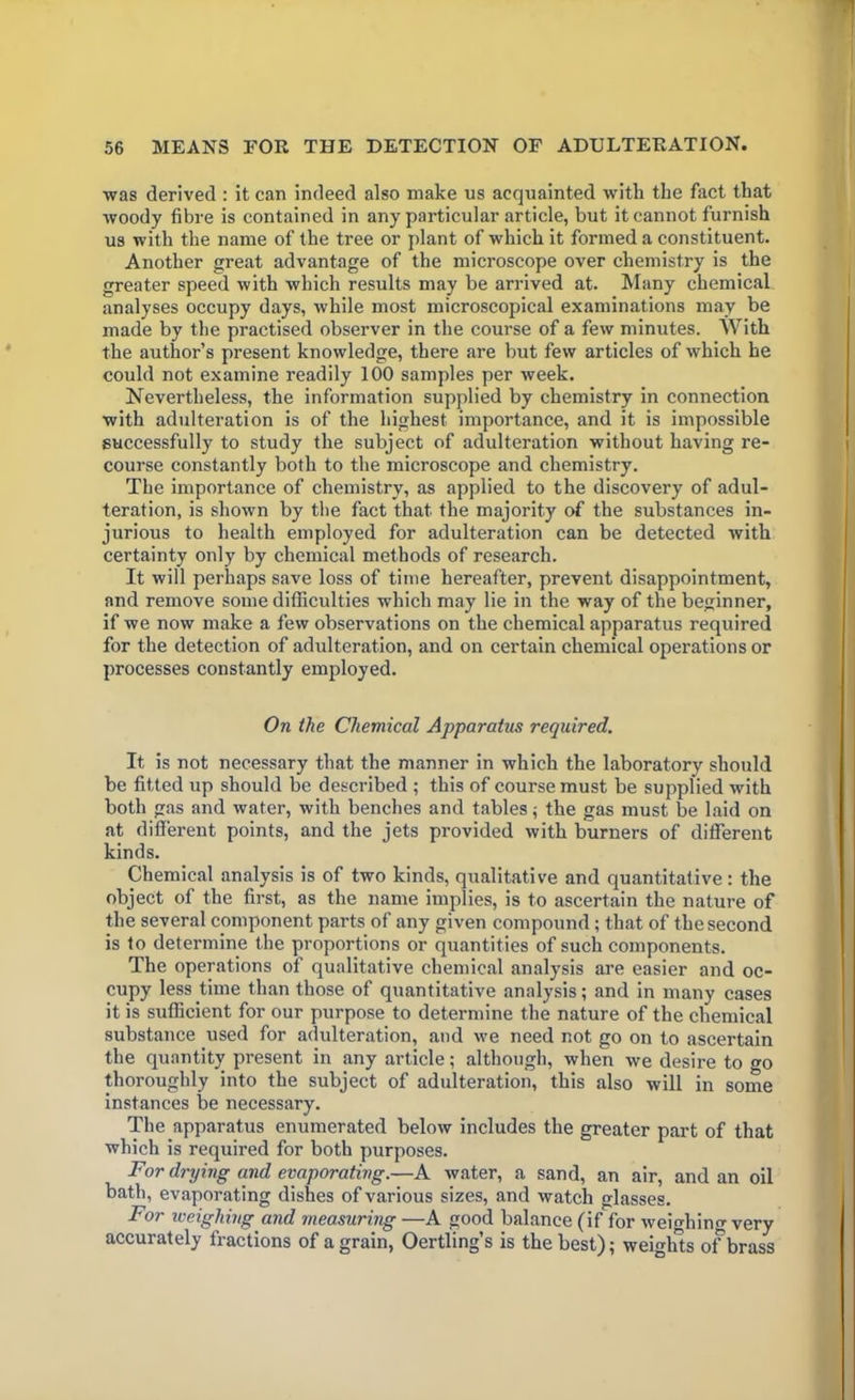 was derived : it can indeed also make us acquainted with the fact that woody fibre is contained in any particular article, but it cannot furnish us with the name of the tree or plant of which it formed a constituent. Another great advantage of the microscope over chemistry is the greater speed with which results may be arrived at. Many chemical analyses occupy days, while most microscopical examinations may be made by the practised observer in the course of a few minutes. With the author’s present knowledge, there are but few articles of which he could not examine readily 100 samples per week. Nevertheless, the information supplied by chemistry in connection with adulteration is of the highest importance, and it is impossible successfully to study the subject of adulteration without having re- course constantly both to the microscope and chemistry. The importance of chemistry, as applied to the discovery of adul- teration, is shown by the fact that the majority of the substances in- jurious to health employed for adulteration can be detected with certainty only by chemical methods of research. It will perhaps save loss of time hereafter, prevent disappointment, and remove some difficulties which may lie in the way of the beginner, if we now make a few observations on the chemical apparatus required for the detection of adulteration, and on certain chemical operations or processes constantly employed. On the Chemical Apparatus required. It is not necessary that the manner in which the laboratory should be fitted up should be described ; this of course must be supplied with both gas and water, with benches and tables; the gas must be laid on at different points, and the jets provided with burners of different kinds. Chemical analysis is of two kinds, qualitative and quantitative : the object of the first, as the name implies, is to ascertain the nature of the several component parts of any given compound ; that of the second is to determine the proportions or quantities of such components. The operations of qualitative chemical analysis are easier and oc- cupy less time than those of quantitative analysis; and in many cases it is sufficient for our purpose to determine the nature of the chemical substance used for adulteration, and we need not go on to ascertain the quantity present in any article; although, when we desire to »o thoroughly into the subject of adulteration, this also will in some instances be necessary. The apparatus enumerated below includes the greater part of that which is required for both purposes. For drying and evaporating.—A water, a sand, an air, and an oil bath, evaporating dishes of various sizes, and watch glasses. For weighing and measuring —A good balance (if for weighing very accurately fractions of a grain, Oertling’s is the best); weights of brass