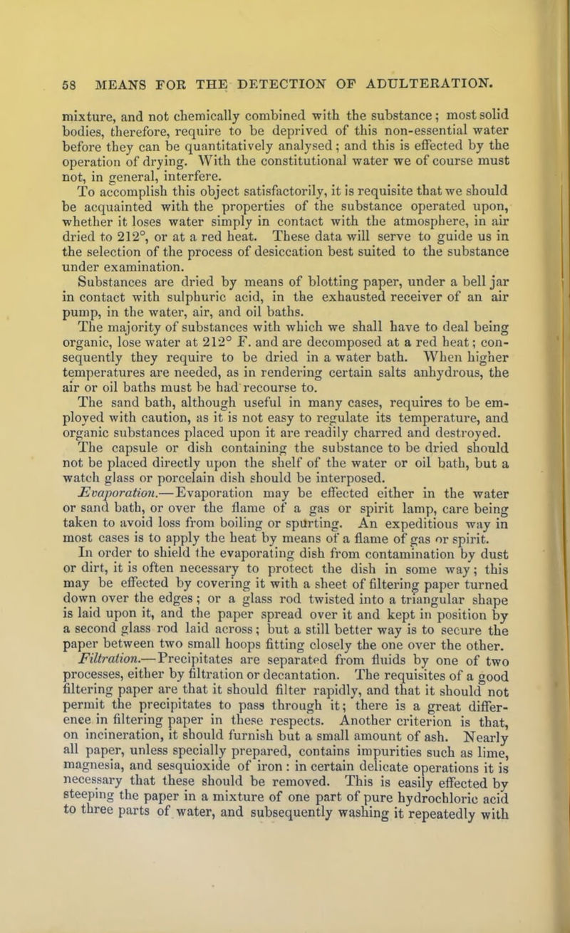 mixture, and not chemically combined with the substance; most solid bodies, therefore, require to be deprived of this non-essential water before they can be quantitatively analysed; and this is effected by the operation of drying. With the constitutional water we of course must not, in general, interfere. To accomplish this object satisfactorily, it is requisite that we should be acquainted with the properties of the substance operated upon, whether it loses water simply in contact with the atmosphere, in air di-ied to 212°, or at a red heat. These data will serve to guide us in the selection of the process of desiccation best suited to the substance under examination. Substances are dried by means of blotting paper, under a bell jar in contact with sulphuric acid, in the exhausted receiver of an air pump, in the water, air, and oil baths. The majority of substances with which we shall have to deal being organic, lose water at 212° F. and are decomposed at a red heat; con- sequently they require to be dried in a water bath. When higher temperatures are needed, as in rendering certain salts anhydrous, the air or oil baths must be had recourse to. The sand bath, although useful in many cases, requires to be em- ployed with caution, as it is not easy to regulate its temperature, and organic substances placed upon it are readily charred and destroyed. The capsule or dish containing the substance to be dried should not be placed directly upon the shelf of the water or oil bath, but a watch glass or porcelain dish should be interposed. Evaporation.—Evaporation may be effected either in the water or sand bath, or over the flame of a gas or spirit lamp, care being taken to avoid loss from boiling or spurting. An expeditious way in most cases is to apply the heat by means of a flame of gas or spirit. In order to shield the evaporating dish from contamination by dust or dirt, it is often necessary to protect the dish in some way; this may be effected by covering it with a sheet of filtering paper turned down over the edges; or a glass rod twisted into a triangular shape is laid upon it, and the paper spread over it and kept in position by a second glass rod laid across; but a still better way is to secure the paper between two small hoops fitting closely the one over the other. Filtration.—Precipitates are separated from fluids by one of two processes, either by filtration or decantation. The requisites of a good filtering paper are that it should filter rapidly, and that it should not permit the precipitates to pass through it; there is a great differ- ence in filtering paper in these respects. Another criterion is that, on incineration, it should furnish but a small amount of ash. Nearly all paper, unless specially prepared, contains impurities such as lime, magnesia, and sesquioxide of iron : in certain delicate operations it is necessary that these should be removed. This is easily effected by steeping the paper in a mixture of one part of pure hydrochloric acid to three parts of water, and subsequently washing it repeatedly with
