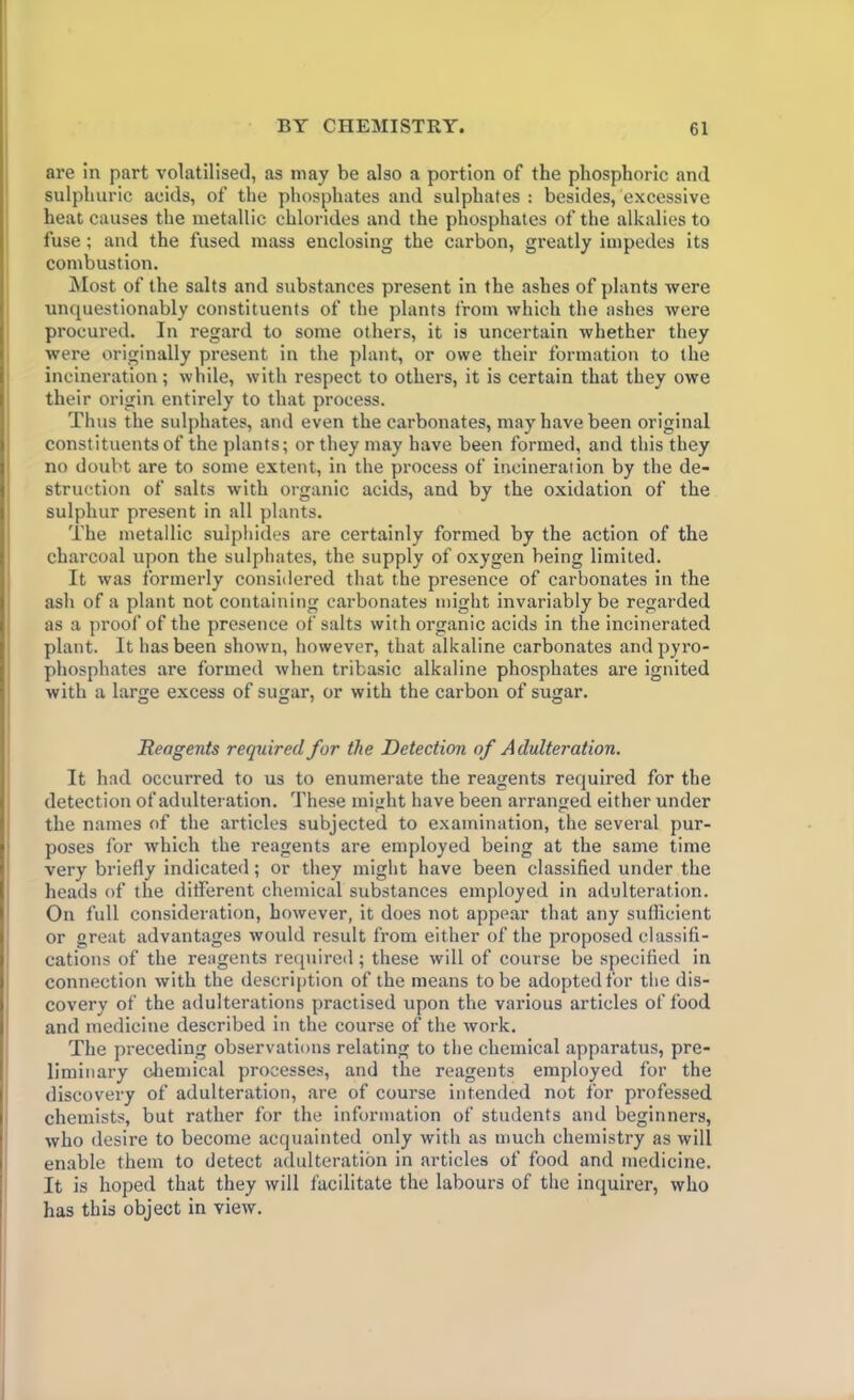 are in part volatilised, as may be also a portion of the phosphoric and sulphuric acids, of the phosphates and sulphates: besides, excessive heat causes the metallic chlorides and the phosphates of the alkalies to fuse; and the fused mass enclosing the carbon, greatly impedes its combustion. Most of the salts and substances present in the ashes of plants were unquestionably constituents of the plants from which the ashes were procured. In regard to some others, it is uncertain whether they were originally present in the plant, or owe their formation to the incineration; while, with respect to others, it is certain that they owe their origin entirely to that process. Thus the sulphates, and even the carbonates, may have been original constituents of the plants; or they may have been formed, and this they no doubt are to some extent, in the process of incineration by the de- struction of salts with organic acids, and by the oxidation of the sulphur present in all plants. The metallic sulphides are certainly formed by the action of the charcoal upon the sulphates, the supply of oxygen being limited. It was formerly considered that the presence of carbonates in the ash of a plant not containing carbonates might invariably be regarded as a proof of the presence of salts with organic acids in the incinerated plant. It has been shown, however, that alkaline carbonates and pyro- phosphates are formed when tribasic alkaline phosphates are ignited with a large excess of sugar, or with the carbon of sugar. Reagents required for the Detection of Adulteration. It had occurred to us to enumerate the reagents required for the detection of adulteration. These might have been arranged either under the names of the articles subjected to examination, the several pur- poses for which the reagents are employed being at the same time very briefly indicated; or they might have been classified under the heads of the different chemical substances employed in adulteration. On full consideration, however, it does not appear that any sufficient or great advantages would result from either of the proposed classifi- cations of the reagents required; these will of course be specified in connection with the description of the means to be adopted for the dis- covery of the adulterations practised upon the various articles of food and medicine described in the course of the work. The preceding observations relating to the chemical apparatus, pre- liminary chemical processes, and the reagents employed for the discovery of adulteration, are of course intended not for professed chemists, but rather for the information of students and beginners, who desire to become acquainted only with as much chemistry as will enable them to detect adulteration in articles of food and medicine. It is hoped that they will facilitate the labours of the inquirer, who has this object in view.
