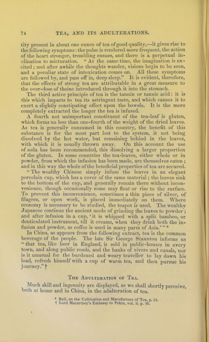 tity present in about one ounce of tea of good quality,—it gives rise to the following symptoms: the pulse is rendered more frequent, the action of the heart stronger, trembling ensues, and there is a perpetual in- clination to micturation. “ At the same time, the imagination is ex- cited ; and after awhile the thoughts wander, visions begin to be seen, and a peculiar state of intoxication comes on. All these symptoms are followed by, and pass off in, deep sleep.” It is evident, therefore, that the effects of strong tea are attributable in a great measure to the over-dose of theine introduced through it into the stomach. The third active principle of tea is the tannin or tannic acid : it is this which imparts to tea its astringent taste, and which causes it to exert a slightly constipating effect upon the bowels. It is the more completely extracted the longer the tea is infused. A fourth not unimportant constituent of the tea-leaf is gluten, which forms no less than one-fourth of the weight of the dried leaves. As tea is generally consumed in this country, the benefit of this substance is for the most part lost to the system, it not being dissolved by the hot water, but remaining behind in the leaves, with which it is usually thrown away. On this account the use of soda has been recommended, this dissolving a larger proportion of the gluten. In some countries the tea-leaves, either whole or in powder, from which the infusion has been made, are themselves eaten ; and in this way the whole of the beneficial properties of tea are secured. “ The wealthy Chinese simply infuse the leaves in an elegant porcelain cup, which has a cover of the same material; the leaves sink to the bottom of the cup, and generally remain there without incon- venience, though occasionally some may float or rise to the surface. To prevent this inconvenience, sometimes a thin piece of silver, of filagree, or open work, is placed immediately on them. Where economy is necessary to be studied, the teapot is used. The wealthy Japanese continue the ancient mode of grinding the leaves to powder ; and after infusion in a cup, ‘ it is whipped with a split bamboo, or denticulated instrument, till it creams, when they drink both the in- fusion and powder, as coffee is used in many parts of Asia.’ ” * In China, as appears from the following extract, tea is the common beverage of the people. The late Sir George Staunton informs us “ that tea, like beer in England, is sold in public-houses in every town, and along public roads, and the banks of rivers and canals, nor is it unusual for the burdened and weary traveller to lay down his load, refresh himself with a cup of warm tea, and then pursue his journey.” f The Adulteration of Tea. Much skill and ingenuity are displayed, as we shall shortly perceive, both at home and in China, in the adulteration of tea. * Hall, on the Cultivation and Manufacture of Tea, p. 15. t Lord Macartney’s Embassy to Pekin, vol. ii. p. 96.