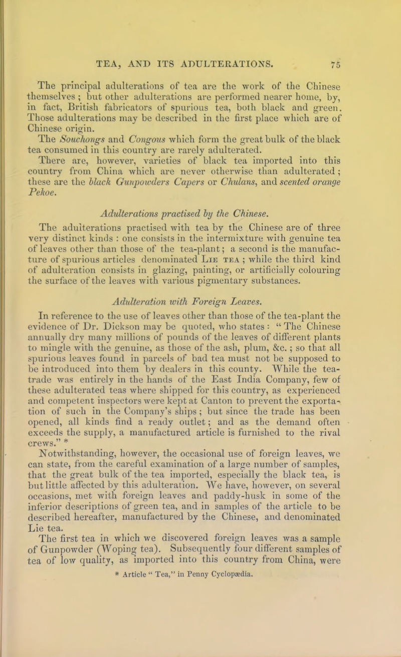 The principal adulterations of tea are the work of the Chinese themselves ; but other adulterations are performed nearer home, by, in fact, British fabricators of spurious tea, both black and green. Those adulterations may be described in the first place which are of Chinese origin. The Souchongs and Congous which form the great bulk of the black tea consumed in this country are rarely adulterated. There are, however, varieties of black tea imported into this country from China which are never otherwise than adulterated ; these are the black Gunpowders Capers or Chilians, and scented orange Pekoe. Adulterations practised by the Chinese. The adulterations practised with tea by the Chinese are of three very distinct kinds : one consists in the intermixture with genuine tea of leaves other than those of the tea-plant; a second is the manufac- ture of spurious articles denominated Lie tea ; while the third kind of adulteration consists in glazing, painting, or artificially colouring the surface of the leaves with various pigmentary substances. Adulteration icith Foreign Leaves. In reference to the use of leaves other than those of the tea-plant the evidence of Dr. Dickson may be quoted, who states : “ The Chinese annually dry many millions of pounds of the leaves of different plants to mingle with the genuine, as those of the ash, plum, &c.; so that all spurious leaves found in parcels of bad tea must not be supposed to be introduced into them by dealers in this county. While the tea- trade was entirely in the hands of the East India Company, few of these adulterated teas where shipped for this country, as experienced and competent inspectors were kept at Canton to prevent the exporta- tion of such in the Company’s ships; but since the trade has been opened, all kinds find a ready outlet; and as the demand often exceeds the supply, a manufactured article is furnished to the rival crews.” * Notwithstanding, however, the occasional use of foreign leaves, we can state, from the careful examination of a large number of samples, that the great bulk of the tea imported, especially the black tea, is but little affected by this adulteration. We have, however, on several occasions, met with foreign leaves and paddy-husk in some of the inferior descriptions of green tea, and in samples of the article to be described hereafter, manufactured by the Chinese, and denominated Lie tea. The first tea in which we discovered foreign leaves was a sample of Gunpowder (Woping tea). Subsequently four different samples of tea of low quality, as imported into this country from China, were * Article “ Tea,” in Penny Cyclopa;dia.