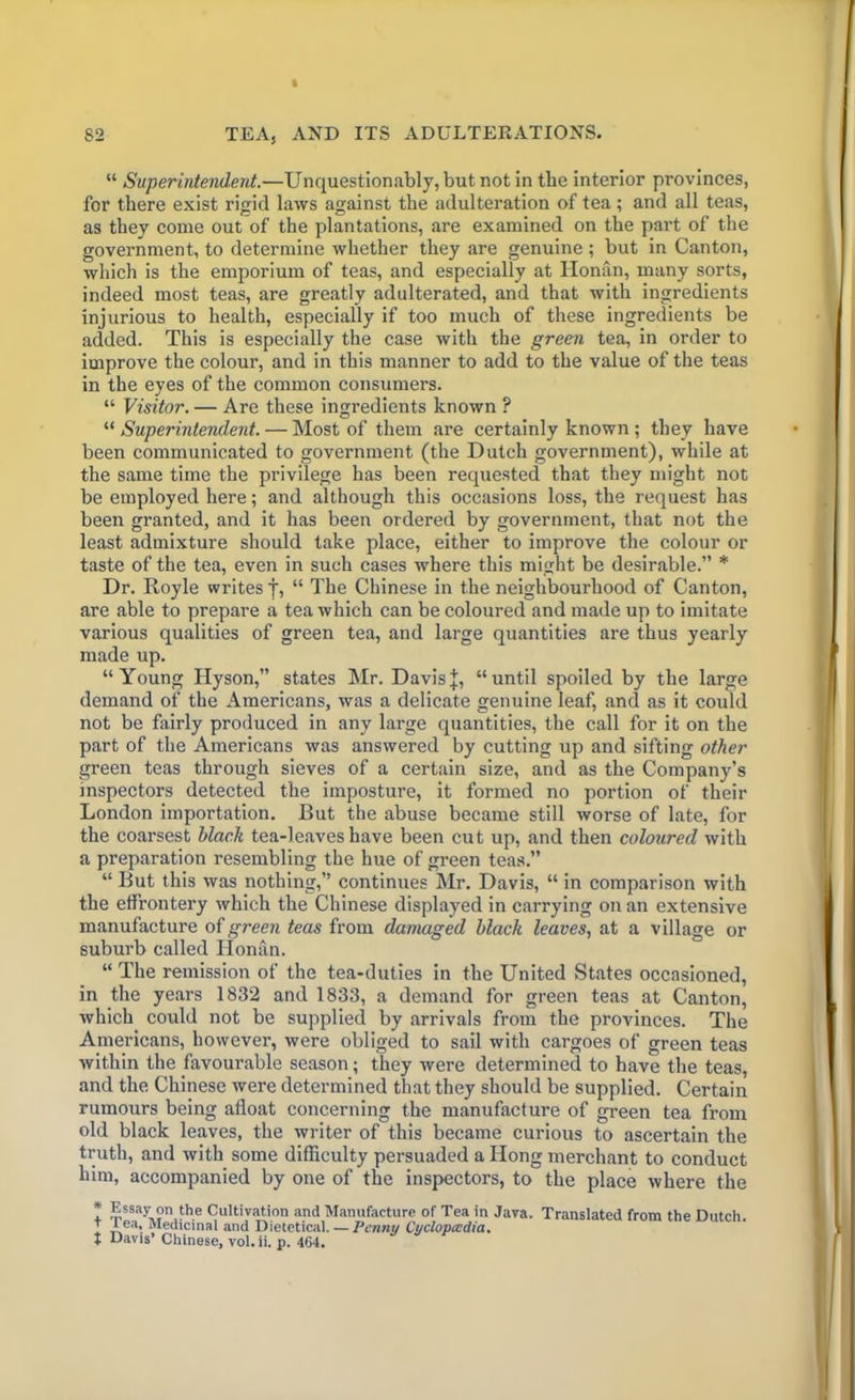 “ Superintendent.—Unquestionably, but not in tbe interior provinces, for there exist rigid laws against the adulteration of tea; and all teas, as they come out of the plantations, are examined on the part of the government, to determine whether they are genuine ; but in Canton, which is the emporium of teas, and especially at Honan, many sorts, indeed most teas, are greatly adulterated, and that with ingredients injurious to health, especially if too much of these ingredients be added. This is especially the case with the green tea, in order to improve the colour, and in this manner to add to the value of the teas in the eyes of the common consumers. “ Visitor. — Are these ingredients known ? “ Superintendent. — Most of them are certainly known ; they have been communicated to government (the Dutch government), while at the same time the privilege has been requested that they might not be employed here; and although this occasions loss, the request has been granted, and it has been ordered by government, that not the least admixture should take place, either to improve the colour or taste of the tea, even in such cases where this might be desirable.” * Dr. Royle writes j, “ The Chinese in the neighbourhood of Canton, are able to prepare a tea which can be coloured and made up to imitate various qualities of green tea, and large quantities are thus yearly made up. “Young Hyson,” states Mr. Davisj, “until spoiled by the large demand of the Americans, was a delicate genuine leaf, and as it could not be fairly produced in any large quantities, the call for it on the part of the Americans was answered by cutting up and sifting other green teas through sieves of a certain size, and as the Company’s inspectors detected the imposture, it formed no portion of their London importation. But the abuse became still worse of late, for the coarsest black tea-leaves have been cut up, and then coloured with a preparation resembling the hue of green teas.” “ But this was nothing,” continues Mr. Davis, “ in comparison with the effrontery which the Chinese displayed in carrying on an extensive manufacture of green teas from damaged black leaves, at a village or suburb called Honan. “ The remission of the tea-duties in the United States occasioned, in the years 1832 and 1833, a demand for green teas at Canton, which could not be supplied by arrivals from the provinces. The Americans, however, were obliged to sail with cargoes of green teas within the favourable season; they were determined to have the teas, and the Chinese were determined that they should be supplied. Certain rumours being afloat concerning the manufacture of green tea from old black leaves, the writer of this became curious to ascertain the truth, and with some difficulty persuaded a Hong merchant to conduct him, accompanied by one of the inspectors, to the place where the * Essay on l*16 Cultivation and Manufacture of Tea in Java. + Tea, Medicinal and Dietetical. — Penny Cyclopedia. t Davis’ Chinese, vol.ii. p. 464. Translated from the Dutch.
