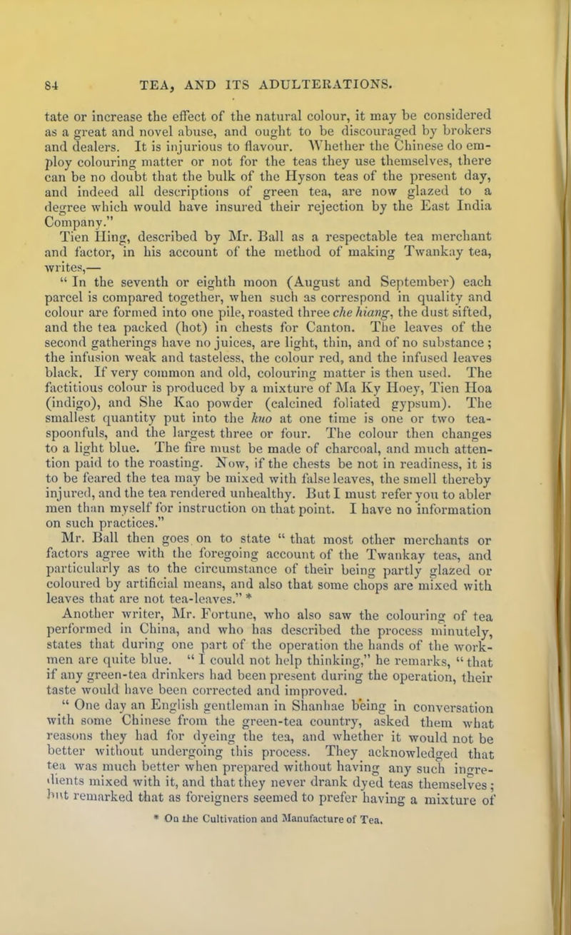 tate or increase the effect of the natural colour, it may be considered as a great and novel abuse, and ought to be discouraged by brokers and dealers. It is injurious to flavour. Whether the Chinese do em- ploy colouring matter or not for the teas they use themselves, there can be no doubt that the bulk of the Hyson teas of the present day, and indeed all descriptions of green tea, are now glazed to a degree which would have insured their rejection by the East India Company.” Tien King, described by Mr. Ball as a respectable tea merchant and factor, in his account of the method of making Twankay tea, writes,— “ In the seventh or eighth moon (August and September) each parcel is compared together, when such as correspond in quality and colour are formed into one pile, roasted three che hiang, the dust sifted, and the tea packed (hot) in chests for Canton. The leaves of the second gatherings have no juices, are light, thin, and of no substance; the infusion weak and tasteless, the colour red, and the infused leaves black. If very common and old, colouring matter is then used. The factitious colour is produced by a mixture of Ma Ky Hoey, Tien Iloa (indigo), and She Kao powder (calcined foliated gypsum). The smallest quantity put into the kuo at one time is one or two tea- spoonfuls, and the largest three or four. The colour then changes to a light blue. The fire must be made of charcoal, and much atten- tion paid to the roasting. 1STow, if the chests be not in readiness, it is to be feared the tea may be mixed with false leaves, the smell thereby injured, and the tea rendered unhealthy. But I must refer you to abler men than myself for instruction on that point. I have no information on such practices.” Mr. Ball then goes on to state “that most other merchants or factors agree with the foregoing account of the Twankay teas, and particularly as to the circumstance of their being partly glazed or coloured by artificial means, and also that some chops are mixed with leaves that are not tea-leaves.” * Another writer, Mr. Fortune, who also saw the colouring of tea performed in China, and who has described the process minutely, states that during one part of the operation the hands of the work- men are quite blue. “ I could not help thinking,” he remarks, “ that if any green-tea drinkers had been present during the operation, their taste would have been corrected and improved. “ One day an English gentleman in Shanhae being in conversation with some Chinese from the green-tea country, asked them what reasons they had for dyeing the tea, and whether it would not be better without undergoing this process. They acknowledged that tea was much better when prepared without having any such ingre- dients mixed with it, and that they never drank dyed teas themselves; but remarked that as foreigners seemed to prefer having a mixture of * On the Cultivation and Manufacture of Tea.