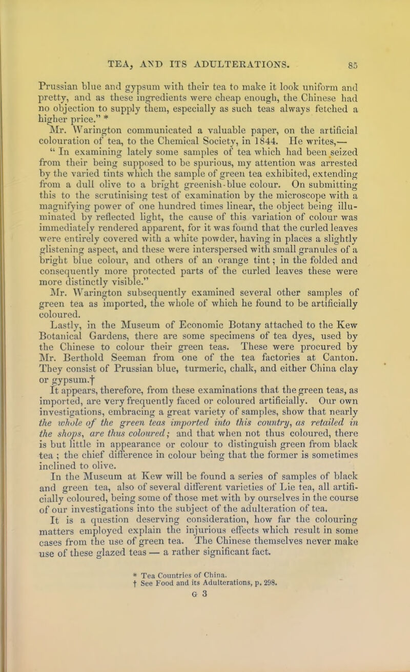 Prussian bine and gypsum with their tea to make it look uniform and pretty, and as these ingredients were cheap enough, the Chinese had no objection to supply them, especially as such teas always fetched a higher price.” * Mr. Warington communicated a valuable paper, on the artificial colouration of tea, to the Chemical Society, in 1844. He writes,— “ In examining lately some samples of tea which had been seized from their being supposed to be spurious, my attention was arrested by the varied tints which the sample of green tea exhibited, extending from a dull olive to a bright greenish-blue colour. On submitting this to the scrutinising test of examination by the microscope with a magnifying power of one hundred times linear, the object being illu- minated by reflected light, the cause of this variation of colour was immediately rendered apparent, for it was found that the curled leaves were entirely covered with a white powder, having in places a slightly glistening aspect, and these were interspersed with small granules of a bright blue colour, and others of an orange tint; in the folded and consequently more protected parts of the curled leaves these were more distinctly visible.” Mr. Warington subsequently examined several other samples of green tea as imported, the whole of which he found to be artificially coloured. Lastly, in the Museum of Economic Botany attached to the Kew Botanical Gardens, there are some specimens of tea dyes, used by the Chinese to colour their green teas. These were procured by Mr. Berthold Seeman from one of the tea factories at Canton. They consist of Prussian blue, turmeric, chalk, and either China clay or gypsum.f It appears, therefore, from these examinations that the green teas, as imported, are very frequently faced or coloured artificially. Our own investigations, embracing a great variety of samples, show that nearly the whole of the green teas imported into this country, as retailed in the shops, are thus coloured; and that when not thus coloured, there is but little in appearance or colour to distinguish green from black tea ; the chief difference in colour being that the former is sometimes inclined to olive. In the Museum at Kew will be found a series of samples of black and green tea, also of several different varieties of Lie tea, all artifi- cially coloured, being some of those met with by ourselves in the course of our investigations into the subject of the adulteration of tea. It is a question deserving consideration, how far the colouring matters employed explain the injurious effects which result in some cases from the use of green tea. The Chinese themselves never make use of these glazed teas — a rather significant fact. * Tea Countries of China, t See Food and its Adulterations, p. 298.