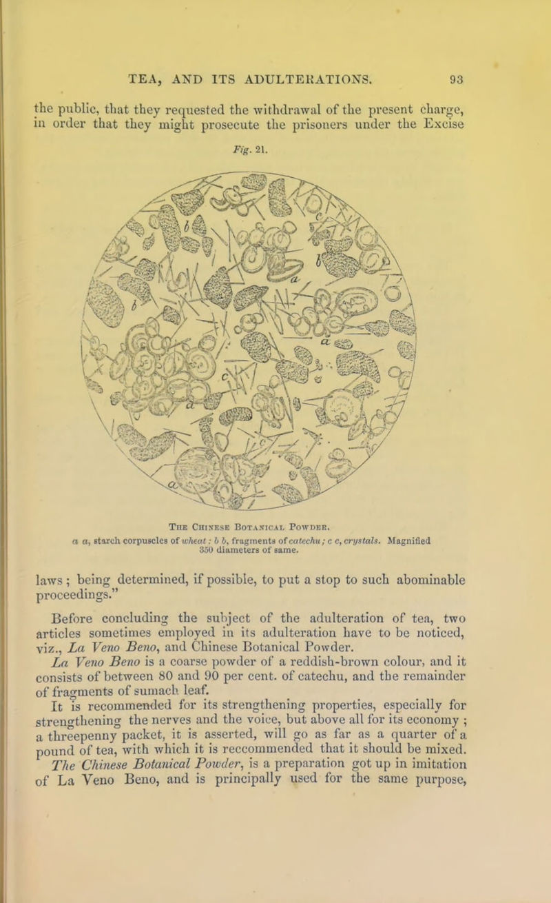 the public, that they requested the withdrawal of the present charge, in order that they might prosecute the prisoners under the Excise Fig. 21. The Chinese Botanical Powdek. a a, starch corpuscles of wheat: b b, fragments of catechu; c c, crystals. Magnified 350 diameters of same. laws ; being determined, if possible, to put a stop to such abominable proceedings.” Before concluding the subject of the adulteration of tea, two articles sometimes employed in its adulteration have to be noticed, viz., La Veno Beno, and Chinese Botanical Powder. La Veno Beno is a coarse powder of a reddish-brown colour, and it consists of between 80 and 90 per cent, of catechu, and the remainder of fragments of sumach leaf. It is recommended for its strengthening properties, especially for strengthening the nerves and the voice, but above all for its economy ; a threepenny packet, it is asserted, will go as far as a quarter of a pound of tea, with which it is reccommended that it should be mixed. The Chinese Botanical Powder, is a preparation got up in imitation of La Veno Beno, and is principally used for the same purpose,