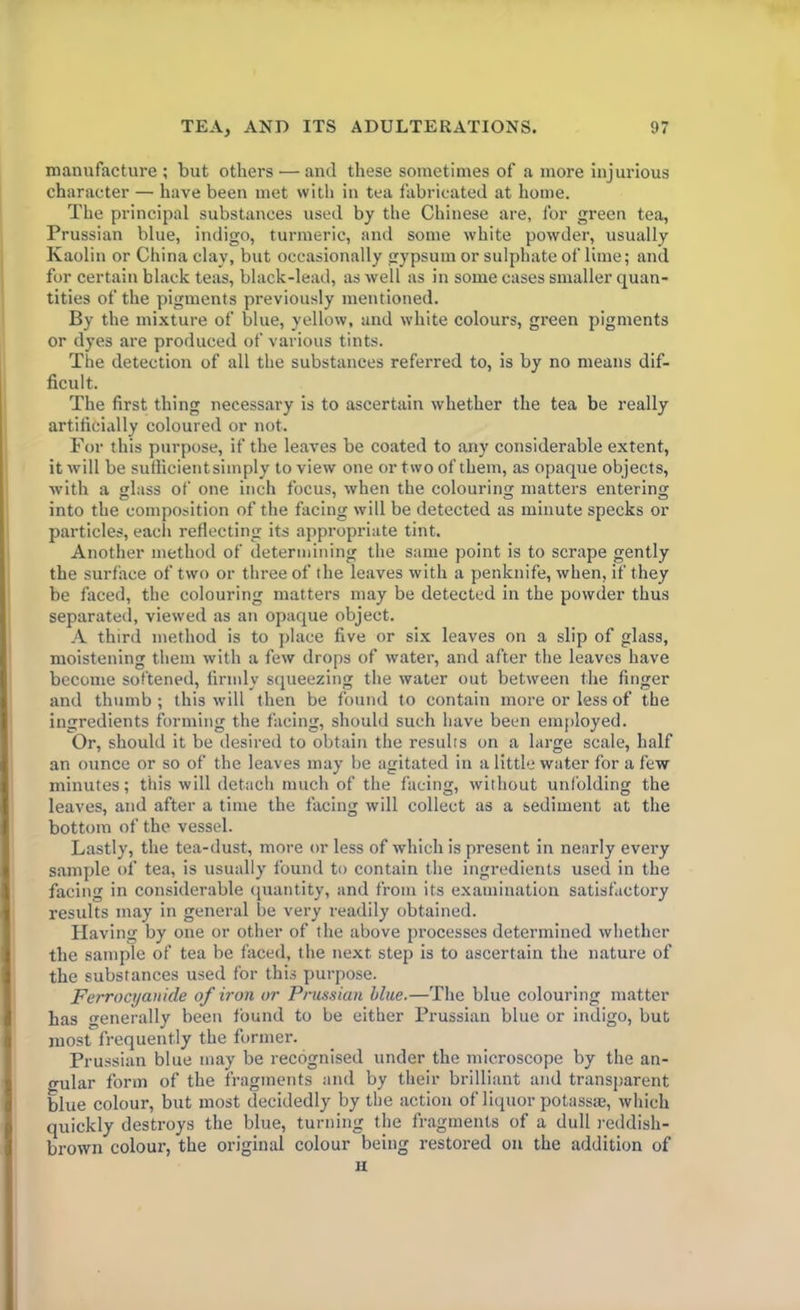manufacture; but others — and these sometimes of a more injurious character — have been met with in tea fabricated at home. The principal substances used by the Chinese are, for green tea, Prussian blue, indigo, turmeric, and some white powder, usually Kaolin or China clay, but occasionally gypsum or sulphate of lime; and for certain black teas, black-lead, as well as in some cases smaller quan- tities of the pigments previously mentioned. By the mixture of blue, yellow, and white colours, green pigments or dyes are produced of various tints. The detection of all the substances referred to, is by no means dif- ficult. The first thing necessary is to ascertain whether the tea be really artificially coloured or not. For this purpose, if the leaves be coated to any considerable extent, it will be sufficient simply to view one or two of them, as opaque objects, with a glass of one inch focus, when the colouring matters entering into the composition of the facing will be detected as minute specks or particles, each reflecting its appropriate tint. Another method of determining the same point is to scrape gently the surface of two or three of the leaves with a penknife, when, if they be faced, the colouring matters may be detected in the powder thus separated, viewed as an opaque object. A third method is to place five or six leaves on a slip of glass, moistening them with a few drops of water, and after the leaves have become softened, firmly squeezing the water out between the finger and thumb ; this will then be found to contain more or less of the ingredients forming the facing, should such have been employed. Or, should it be desired to obtain the results on a large scale, half an ounce or so of the leaves may be agitated in a little water for a few minutes; this will detach much of the facing, without unfolding the leaves, and after a time the facing will collect as a sediment at the bottom of the vessel. Lastly, the tea-dust, more or less of which is present in nearly every sample of tea, is usually found to contain the ingredients used in the facing in considerable quantity, and from its examination satisfactory results may in general be very readily obtained. Having by one or other of the above processes determined whether the sample of tea be faced, the next step is to ascertain the nature of the substances used for this purpose. Ferrocyanide of iron or Prussian blue.—The blue colouring matter has generally been found to be either Prussian blue or indigo, but most frequently the former. Prussian blue may be recognised under the microscope by the an- gular form of the fragments and by their brilliant and transparent blue colour, but most decidedly by the action of liquor potass®, which quickly destroys the blue, turning the fragments of a dull reddish- brown colour, the original colour being restored on the addition of H