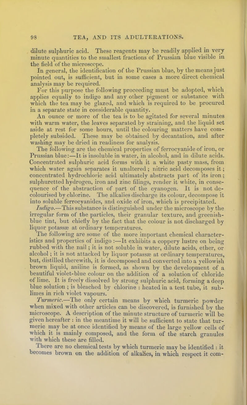 dilute sulphuric acid. These reagents may be readily applied in very minute quantities to the smallest fractions of Prussian blue visible in the field of the microscope. In general, the identification of the Prussian blue, by the means j ust pointed out, is sufficient, but in some cases a more direct chemical analysis may be required. Por this purpose the following proceeding must be adopted, which applies equally to indigo and any other pigment or substance with which the tea may be glazed, and which is required to be procured in a separate state in considerable quantity. An ounce or more of the tea is to be agitated for several minutes with warm water, the leaves separated by straining, and the liquid set aside at rest for some hours, until the colouring matters have com- pletely subsided. These may be obtained by decantation, and after washing may be dried in readiness for analysis. The following are the chemical properties of ferrocyanide of iron, or Prussian blue:—It is insoluble in water, in alcohol, and in dilute acids. Concentrated sulphuric acid forms with it a white pasty mass, from which water again separates it unaltered; nitric acid decomposes it; concentrated hydrochloric acid ultimately abstracts part of its iron; sulphuretted hydrogen, iron and zinc filings, render it white, in conse- quence of the abstraction of part of the cyanogen. It is not de- colourised by chlorine. The alkalies discharge its colour, decompose it into soluble ferrocyanides, and oxide of iron, which is precipitated. Indigo.—This substance is distinguished under the microscope by the irregular form of the particles, their granular texture, and greenish- blue tint, but chiefly by the fact that the colour is not discharged by liquor potassaa at ordinary temperatures. The following are some of the more important chemical character- istics and properties of indigo :—It exhibits a coppery lustre on being rubbed with the nail ; it is not soluble in water, dilute acids, ether, or alcohol ; it is not attacked by liquor potasses at ordinary temperatures, but, distilled therewith, it is decomposed and converted into a yellowish brown liquid, aniline is formed, as shown by the development of a beautiful violet-blue colour on the addition of a solution of chloride of lime. It is freely dissolved by strong sulphuric acid, forming a deep blue solution ; is bleached by chlorine : heated in a test tube, it sub- limes in rich violet vapours. Turmeric.—The only certain means by which turmeric powder when mixed with other articles can be discovered, is furnished by the microscope. A description of the minute structure of turmeric will be given hereafter: in the meantime it will be sufficient to state that tur- meric may be at once identified by means of the large yellow cells of which it is mainly composed, and the form of the starch granules with which these are filled. There are no chemical tests by which turmeric may be identified : it becomes brown on the addition of alkalies, in which respect it com-