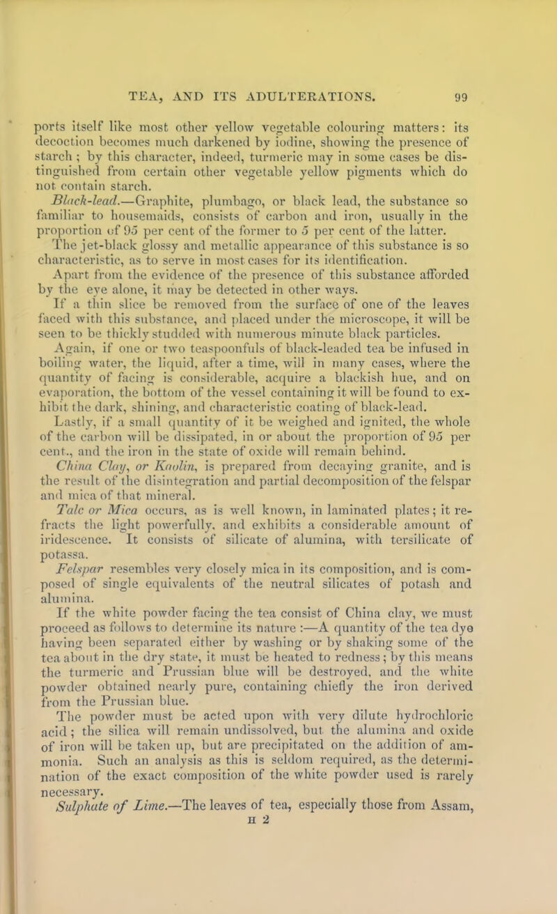 ports itself like most other yellow vegetable colouring matters: its decoction becomes much darkened by iodine, showing the presence of starch ; by this character, indeed, turmeric may in some cases be dis- tinguished from certain other vegetable yellow pigments which do not contain starch. Bluck-lead.—Graphite, plumbago, or black lead, the substance so familiar to housemaids, consists of carbon and iron, usually in the proportion of 95 per cent of the former to 5 per cent of the latter. The jet-black glossy and metallic appearance of this substance is so characteristic, as to serve in most cases for its identification. Apart from the evidence of the presence of this substance afforded by the eye alone, it may be detected in other ways. If a thin slice be removed from the surface of one of the leaves faced with this substance, and placed under the microscope, it will be seen to be thickly studded with numerous minute black particles. Again, if one or two teaspoonfuls of black-leaded tea be infused in boiling water, the liquid, after a time, will in many cases, where the quantity of facing is considerable, acquire a blackish hue, and on evaporation, the bottom of the vessel containing it will be found to ex- hibit the dark, shining, and characteristic coating of black-lead. Lastly, if a small quantity of it be weighed and ignited, the whole of the carbon will be dissipated, in or about the proportion of 95 per cent., and the iron in the state of oxide will remain behind. China Clay, or Kaolin, is prepared from decaying granite, and is the result of the disintegration and partial decomposition of the felspar and mica of that mineral. Talc or Mica occurs, as is well known, in laminated plates; it re- fracts the light powerfully, and exhibits a considerable amount of iridescence. It consists of silicate of alumina, with tersilicate of potassa. Felspar resembles very closely mica in its composition, and is com- posed of single equivalents of the neutral silicates of potash and alumina. If the white powder facing the tea consist of China clay, we must proceed as follows to determine its nature :—A quantity of the tea dyo having been separated either by washing or by shaking some of the tea about in the dry state, it must be heated to redness; by this means the turmeric and Prussian blue will be destroyed, and the white powder obtained nearly pure, containing chiefly the iron derived from the Prussian blue. The powder must be acted upon with very dilute hydrochloric acid; the silica will remain undissolved, but the alumina and oxide of iron will be taken up, but are precipitated on the addition of am- monia. Such an analysis as this is seldom required, as the determi- nation of the exact composition of the white powder used is rarely necessary. Sulphate of Lime.—The leaves of tea, especially those from Assam, h 2