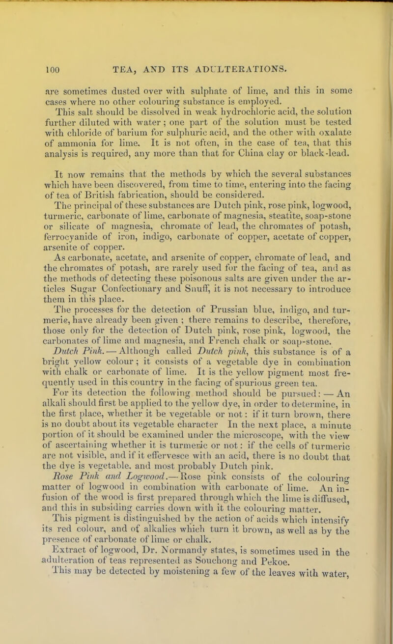 are sometimes dusted over with sulphate of lime, and this in some cases where no other colouring substance is employed. This salt should be dissolved in weak hydrochloric acid, the solution further diluted with water; one part of the solution must be tested with chloride of barium for sulphuric acid, and the other with oxalate of ammonia for lime. It is not often, in the case of tea, that this analysis is required, any more than that for China clay or black-lead. It now remains that the methods by which the several substances which have been discovered, from time to time, entering into the facing of tea of British fabrication, should be considered. The principal of these substances are Dutch pink, rose pink, logwood, turmeric, carbonate of lime, carbonate of magnesia, steatite, soap-stone or silicate of magnesia, chromate of lead, the chromates of potash, ferrocyanide of iron, indigo, carbonate of copper, acetate of copper, arsenite of copper. As carbonate, acetate, and arsenite of copper, chromate of lead, and the chromates of potash, are rarely used for the facing of tea, and as the methods of detecting these poisonous salts are given under the ar- ticles Sugar Confectionary and Snuff, it is not necessary to introduce them in this place. The processes for the detection of Prussian blue, indigo, and tur- meric, have already been given ; there remains to describe, therefore, those only for the detection of Dutch pink, rose pink, logwood, the carbonates of lime and magnesia, and French chalk or soap-stone. Dutch Pink. — Although called Dutch pink, this substance is of a bright yellow colour; it consists of a vegetable dye in combination with chalk or carbonate of lime. It is the yellow pigment most fre- quently used in this country in the facing of spurious green tea. For its detection the following method should be pursued: — An alkali should first be applied to the yellow dye, in order to determine, in the first place, whether it be vegetable or not: if it turn brown, there is no doubt about its vegetable character In the next place, a minute portion of it should be examined under the microscope, with the view of ascertaining whether it is turmeric or not: if the cells of turmeric are not visible, and if it effervesce with an acid, there is no doubt that the dye is vegetable, and most probably Dutch pink. Rose Pink and Logwood.— Rose pink consists of the colourin'*- matter of logwood in combination with carbonate of lime. An in- fusion of the wood is first prepared through which the lime is diffused, and this in subsiding carries down with it the colouring matter. This pigment is distinguished by the action of acids which intensify its red colour, and of alkalies which turn it brown, as well as by the presence of carbonate of lime or chalk. Extract of logwood, Dr. Normandy states, is sometimes used in the adulteration of teas represented as Souchong and Pekoe. This may be detected by moistening a fevv of the leaves with water,